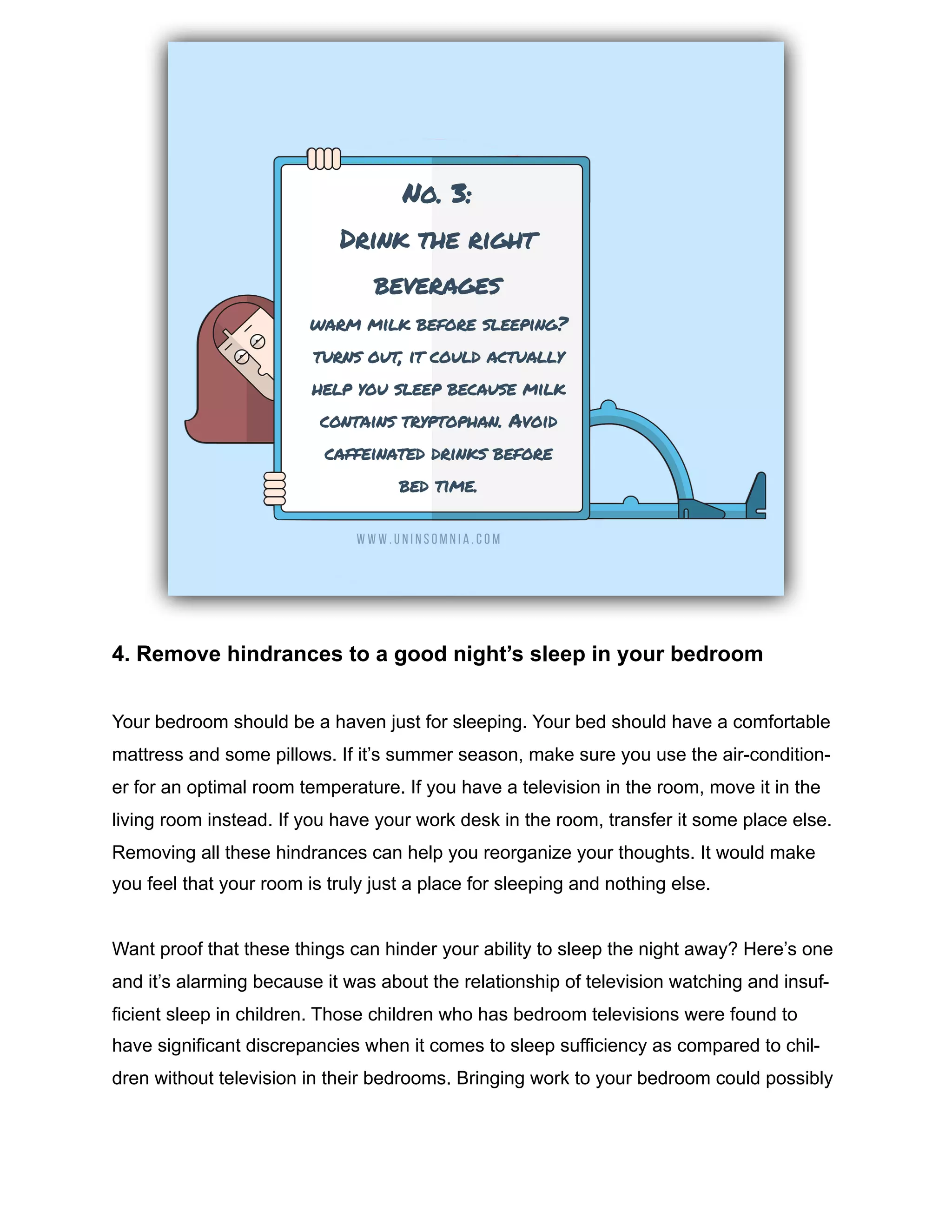 4. Remove hindrances to a good night’s sleep in your bedroom
Your bedroom should be a haven just for sleeping. Your bed should have a comfortable
mattress and some pillows. If it’s summer season, make sure you use the air-condition-
er for an optimal room temperature. If you have a television in the room, move it in the
living room instead. If you have your work desk in the room, transfer it some place else.
Removing all these hindrances can help you reorganize your thoughts. It would make
you feel that your room is truly just a place for sleeping and nothing else.
Want proof that these things can hinder your ability to sleep the night away? Here’s one
and it’s alarming because it was about the relationship of television watching and insuf-
ficient sleep in children. Those children who has bedroom televisions were found to
have significant discrepancies when it comes to sleep sufficiency as compared to chil-
dren without television in their bedrooms. Bringing work to your bedroom could possibly
 