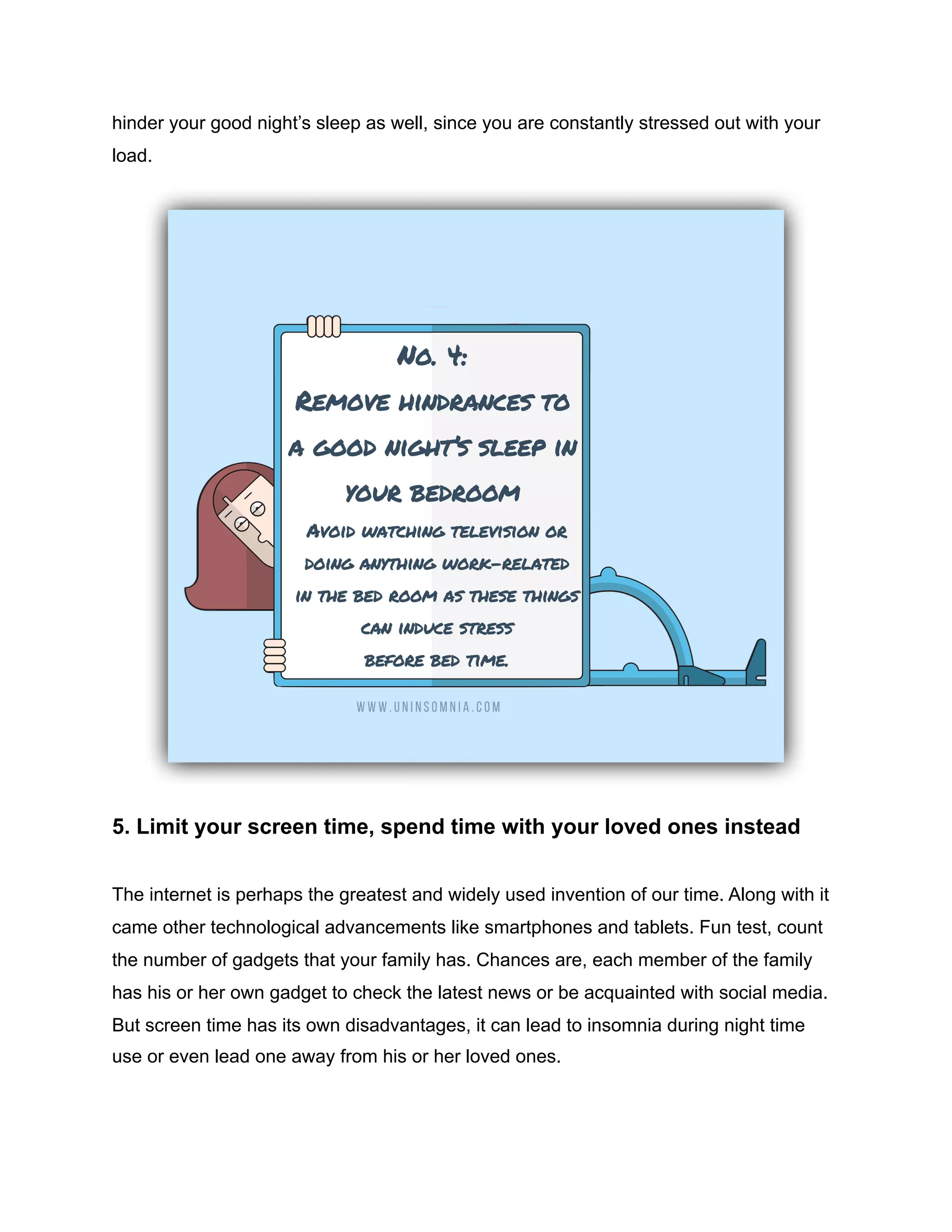 hinder your good night’s sleep as well, since you are constantly stressed out with your
load.
5. Limit your screen time, spend time with your loved ones instead
The internet is perhaps the greatest and widely used invention of our time. Along with it
came other technological advancements like smartphones and tablets. Fun test, count
the number of gadgets that your family has. Chances are, each member of the family
has his or her own gadget to check the latest news or be acquainted with social media.
But screen time has its own disadvantages, it can lead to insomnia during night time
use or even lead one away from his or her loved ones.
 