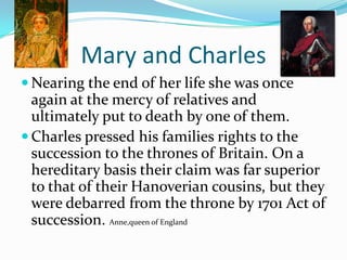 Mary and CharlesNearing the end of her life she was once again at the mercy of relatives and ultimately put to death by one of them.Charles pressed his families rights to the succession to the thrones of Britain. On a hereditary basis their claim was far superior to that of their Hanoverian cousins, but they were debarred from the throne by 1701 Act of succession. Anne,queen of England