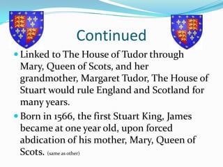 Continued Linked to The House of Tudor through Mary, Queen of Scots, and her grandmother, Margaret Tudor, The House of Stuart would rule England and Scotland for many years.Born in 1566, the first Stuart King, James became at one year old, upon forced abdication of his mother, Mary, Queen of Scots. (same as other)
