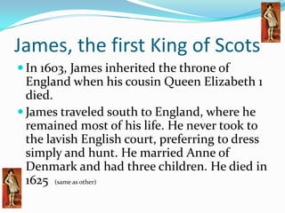 James, the first King of Scots In 1603, James inherited the throne of England when his cousin Queen Elizabeth 1 died.James traveled south to England, where he remained most of his life. He never took to the lavish English court, preferring to dress simply and hunt. He married Anne of Denmark and had three children. He died in 1625  (same as other)