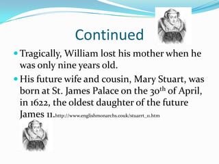 ContinuedTragically, William lost his mother when he was only nine years old.His future wife and cousin, Mary Stuart, was born at St. James Palace on the 30th of April, in 1622, the oldest daughter of the future James 11.http://www.englishmonarchs.couk/stuarrt_11.htm