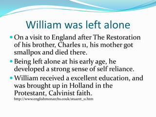 William was left alone On a visit to England after The Restoration of his brother, Charles 11, his mother got smallpox and died there.Being left alone at his early age, he developed a strong sense of self reliance.William received a excellent education, and was brought up in Holland in the Protestant, Calvinist faith. http://www.englishmonarchs.couk/stuarrt_11.htm