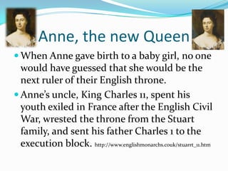 Anne, the new QueenWhen Anne gave birth to a baby girl, no one would have guessed that she would be the next ruler of their English throne.Anne’s uncle, King Charles 11, spent his youth exiled in France after the English Civil War, wrested the throne from the Stuart family, and sent his father Charles 1 to the execution block. http://www.englishmonarchs.couk/stuarrt_11.htm