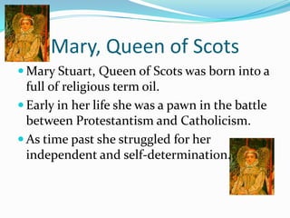 Mary, Queen of ScotsMary Stuart, Queen of Scots was born into a full of religious term oil.Early in her life she was a pawn in the battle between Protestantism and Catholicism.As time past she struggled for her independent and self-determination.