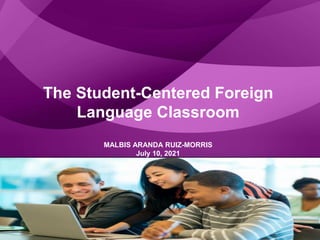 The Student-Centered Foreign
Language Classroom
MALBIS ARANDA RUIZ-MORRIS
July 10, 2021
 