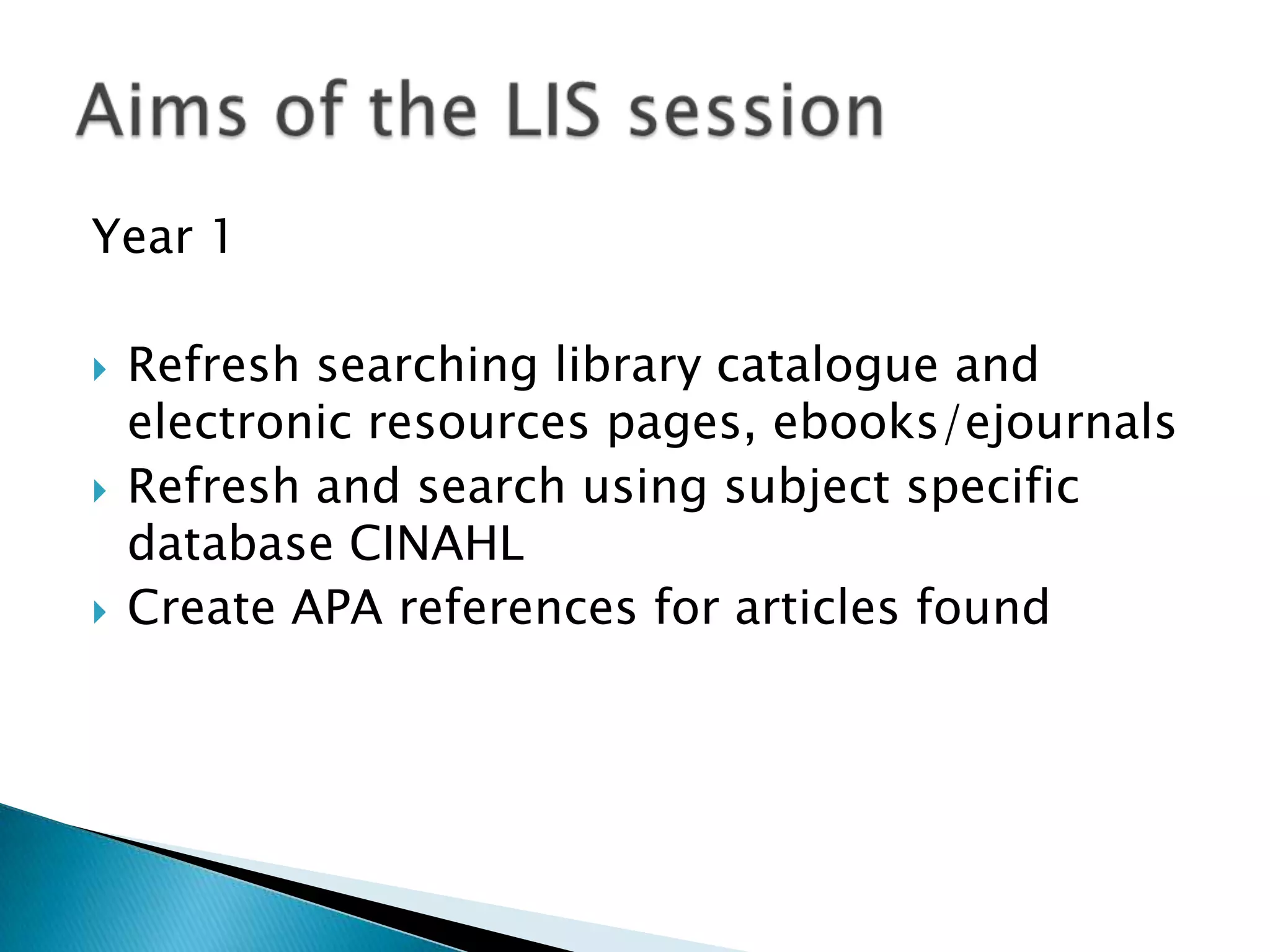 Year 1Refresh searching library catalogue and electronic resources pages, ebooks/ejournalsRefresh and search using subject specific database CINAHLCreate APA references for articles foundAims of the LIS session