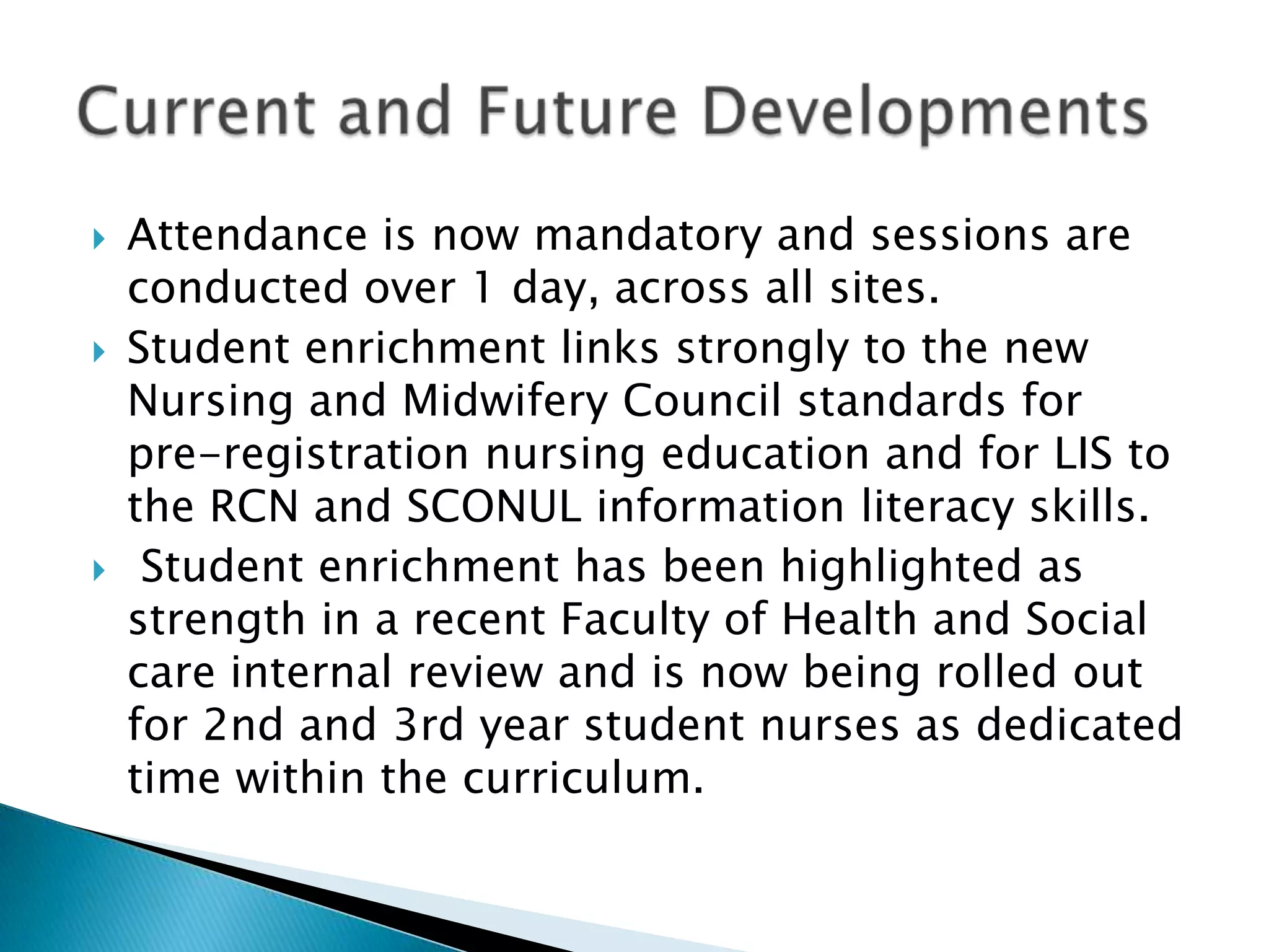 Attendance is now mandatory and sessions are conducted over 1 day, across all sites. Student enrichment links strongly to the new Nursing and Midwifery Council standards for pre-registration nursing education and for LIS to the RCN and SCONUL information literacy skills. Student enrichment has been highlighted as strength in a recent Faculty of Health and Social care internal review and is now being rolled out for 2nd and 3rd year student nurses as dedicated time within the curriculum. Current and Future Developments