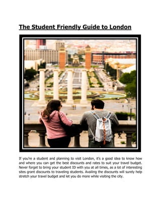 The Student Friendly Guide to London
If you’re a student and planning to visit London, it’s a good idea to know how
and where you can get the best discounts and rates to suit your travel budget.
Never forget to bring your student ID with you at all times, as a lot of interesting
sites grant discounts to traveling students. Availing the discounts will surely help
stretch your travel budget and let you do more while visiting the city.
The Student Friendly Guide to London
If you’re a student and planning to visit London, it’s a good idea to know how
and where you can get the best discounts and rates to suit your travel budget.
Never forget to bring your student ID with you at all times, as a lot of interesting
iscounts to traveling students. Availing the discounts will surely help
stretch your travel budget and let you do more while visiting the city.
The Student Friendly Guide to London
If you’re a student and planning to visit London, it’s a good idea to know how
and where you can get the best discounts and rates to suit your travel budget.
Never forget to bring your student ID with you at all times, as a lot of interesting
iscounts to traveling students. Availing the discounts will surely help
stretch your travel budget and let you do more while visiting the city.
 