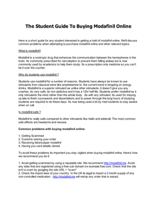 The Student Guide To Buying Modafinil Online

Here is a short guide for any student interested in getting a hold of modafinil online. We'll discuss
common problems when attempting to purchase modafinil online and other relevant topics.

What is modafinil?

Modafinil is a nootropic drug that enhances the communication between the hemispheres in the
brain. Its commonly prescribed for narcoleptics to prevent them falling asleep but is now
commonly used by academics to help them study. Its a prescription only medicine so you can't
be it over the counter.

Why do students use modafinil ?

Students use modafinil for a number of reasons. Students have always be known to use
stimulants from classical stims like amphetamine to the current trend in bingeing on energy
drinks. Modafinil is a superior stimulant as unlike other stimulants, it doesn't give you any
crashes, its very safe, its non addictive and it has a 12hr half life. Students prefer modafinil as it
only stimulants the mind rather than the whole body. As with any stimulant, its used for staying
up late to finish coursework and dissertations and to power through the long hours of studying
students are required to do these days. Its now being used a lot by med students to stay awake
when on call.

Is modafinil safe ?

Modafinil is really safe compared to other stimulants like ritalin and adderall. The most common
side effects are headache and nausea.

Common problems with buying modafinil online:

1. Getting Scammed
2. Customs seizing your order
3. Receiving fake/subpar modafinil
4. Having you card details cloned

To avoid these problems its important you stay vigilant when buying modafinil online. Here's how
we recommend you do it:

1. Avoid getting scammed by using a reputable site. We recommend http://modafinil.me. Avoid
any sites that are registered using a free sub domain ii.e example.free.com. Check that the site
isn't a scam by googling the site URL + "scam"
2. Check the import laws of your country. In the UK its legal to import a 3 month supply of any
non-controlled medication. http://modafinil.me will reship any order that is seized.
 