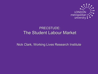 PRECSTUDE:

The Student Labour Market
Nick Clark, Working Lives Research Institute

 