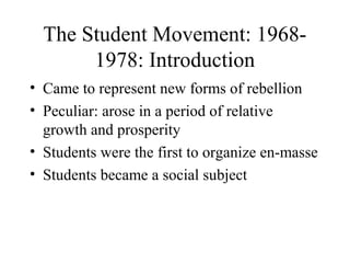The Student Movement: 1968-
       1978: Introduction
• Came to represent new forms of rebellion
• Peculiar: arose in a period of relative
  growth and prosperity
• Students were the first to organize en-masse
• Students became a social subject
 