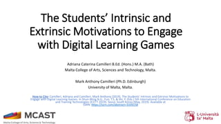 The Students’ Intrinsic and
Extrinsic Motivations to Engage
with Digital Learning Games
Adriana Caterina Camilleri B.Ed. (Hons.) M.A. (Bath)
Malta College of Arts, Sciences and Technology, Malta.
Mark Anthony Camilleri (Ph.D. Edinburgh)
University of Malta, Malta.
How to Cite: Camilleri, Adriana and Camilleri, Mark Anthony (2019). The Students’ Intrinsic and Extrinsic Motivations to
Engage with Digital Learning Games. In Shun-Wing N.G., Fun, T.S. & Shi, Y. (Eds.) 5th International Conference on Education
and Training Technologies (ICETT 2019). Seoul, South Korea (May, 2019). Available at
SSRN: https://ssrn.com/abstract=3339158
 