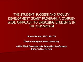 THE STUDENT SUCCESS AND FACULTY DEVELOPMENT GRANT PROGRAM: A CAMPUS-WIDE APPROACH TO ENGAGING STUDENTS IN THE CLASSROOM Susan Sanner, PhD, RN, CS Clayton College & State University AACN 2004 Baccalaureate Education Conference Sunny Isles, Florida 