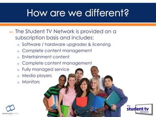

The Student TV Network is provided on a
subscription basis and includes:
o Software / hardware upgrades & licensing
o Complete content management
o Entertainment content
o Complete content management
o Fully managed service
o Media players
o Monitors

 