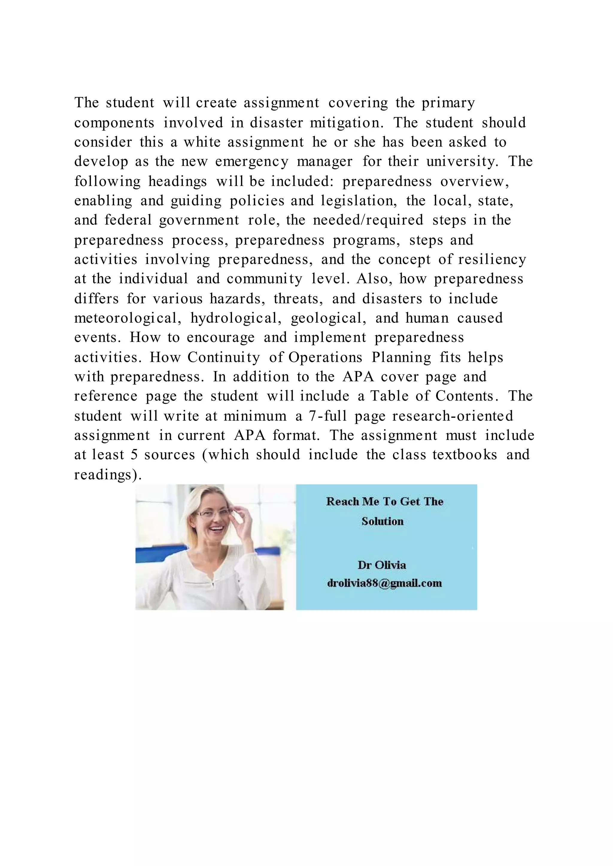 The student will create assignment covering the primary
components involved in disaster mitigation. The student should
consider this a white assignment he or she has been asked to
develop as the new emergency manager for their university. The
following headings will be included: preparedness overview,
enabling and guiding policies and legislation, the local, state,
and federal government role, the needed/required steps in the
preparedness process, preparedness programs, steps and
activities involving preparedness, and the concept of resiliency
at the individual and community level. Also, how preparedness
differs for various hazards, threats, and disasters to include
meteorological, hydrological, geological, and human caused
events. How to encourage and implement preparedness
activities. How Continuity of Operations Planning fits helps
with preparedness. In addition to the APA cover page and
reference page the student will include a Table of Contents. The
student will write at minimum a 7-full page research-oriented
assignment in current APA format. The assignment must include
at least 5 sources (which should include the class textbooks and
readings).