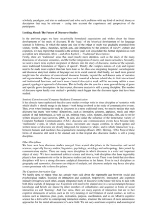 scholarly paradigms, and tries to understand and solve such problems with any kind of method, theory or 
description that may be relevant – taking into account the experiences and perspectives of the 
participants. 
Looking Ahead: The Future of Discourse Studies 
In the previous pages we have occasionally formulated speculations and wishes about the future 
developments of the study of discourse. If the ‘logic’ of the historical development of the language 
sciences is followed, in which the nature and size of the object of study was gradually extended from 
sounds, words, syntax, meanings, speech acts, and interaction, to the contexts of society, culture and 
cognition, we may expect that research in the coming years will consolidate this further expansion as well 
as explore new extensions. More – and More Explicit – ‘Traditional’ Descriptions 
Firstly, there are ‘traditional’ areas that need (much) more attention, such as the study of the many 
dimensions of discourse semantics, and the further integration of micro- and macro-semantics. Secondly, 
we need a much more explicit integration of rhetoric into the study of discourse, instead of the separate, 
more traditional formulation of ‘figures of speech’. Thirdly, the complex notions of style and register 
need to be made more explicit than has been done so far, thus also integrating linguistic, sociolinguistic 
and discourse analytical studies of language use in its social context. And finally, we need more general 
insight into the structures of conventional discourse formats, beyond the well-known ones of narrative 
and argumentation. Many discourse types have such canonical schemas, related also to their interactional 
and institutional functions, and much more classical descriptive work will be necessary within a more 
general, typological approach of discourse. This is finally also the case for a more general theory of genre 
and specific genre descriptions. In that respect, discourse analysis is still a young discipline. The number 
of discourse types hardly ever studied is probably much bigger than the discourse types that have been 
studied. 
Semiotic Extensions and Computer Mediated Communication 
It has already been emphasized that discourse studies overlaps with its sister discipline of semiotics with 
which ideally it should merge in the future – both being involved in the study of communicative events. 
Thus, even when limiting the study to discourse in a more traditional sense, we need to realize that such 
discourse has many ‘non-verbal’ dimensions, such as intonation, gestures, applause, music and other 
aspects of oral performance, as well lay-out, printing types, color, pictures, drawings, film, and so on for 
written discourse (van Leeuwen, 2005). In sum, also under the influence of the tremendous variety of 
Computer Mediated Communication (CMC) discourse and communication events have become truly 
‘multimedia’ events, in which sounds, music, movement and images combine, in which spoken and 
written modes of discourse are closely integrated, for instance in ‘chats’, and in which ‘interaction’ (e.g., 
between humans and machines) has acquired new meanings (Danet, 2001; Herring, 1996). Most of these 
forms of discourse still need to be studied, and in that respect also discourse studies is still a young 
discipline. 
Other Disciplines 
We have seen how discourse studies emerged from several disciplines in the humanities and social 
sciences, especially literary studies, linguistics, psychology, sociology and anthropology, later joined by 
communication studies. There are many more disciplines in which discourse is a valid and important 
object of study. We have mentioned political science and history, both disciplines that have regrettably 
played a less prominent role so far in discourse studies (and vice versa). There is no doubt that also these 
disciplines will have a strong discourse analytical dimension in the future. Even in such disciplines as 
geography and economics, discourses are objects of analysis, and discourse analysis may hence also play 
a more prominent role in those disciplines. 
The Cognition-Interaction Gap 
We hardly need to repeat what has already been said about the regrettable gap between social and 
psychological studies, focusing on interaction and cognition, respectively. Interaction and cognition 
mutually presuppose each other, andany integrated study of discourse in the future will need to deal with 
both these aspects of language use. Cognition will need to be studied also in a social paradigm because 
knowledge and beliefs are shared by other members of collectivities and acquired in forms of social 
interaction we call ‘learning’. And vice versa, there are many aspects of interaction that are in fact 
cognitive dimensions of action, such as the very meaning or interpretation of social conduct, as well as 
notions such as intention, plan, goals, motivation, purpose, coordination, and so on. Modern cognitive 
science has a lot to offer to contemporary interaction studies, whatever the relevance of more autonomous 
approaches for the initial advancement of a new field. We not only need more cognitive and neurological 
 