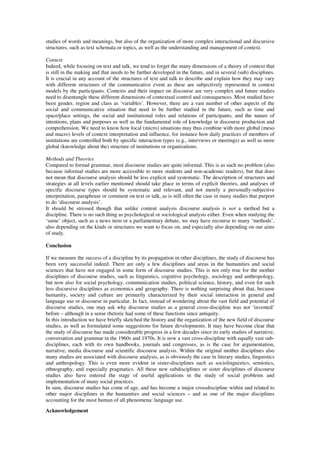 studies of words and meanings, but also of the organization of more complex interactional and discursive 
structures, such as text schemata or topics, as well as the understanding and management of context. 
Context 
Indeed, while focusing on text and talk, we tend to forget the many dimensions of a theory of context that 
is still in the making and that needs to be further developed in the future, and in several (sub) disciplines. 
It is crucial in any account of the structures of text and talk to describe and explain how they may vary 
with different structures of the communicative event as these are subjectively represented in context 
models by the participants. Contexts and their impact on discourse are very complex and future studies 
need to disentangle these different dimensions of contextual control and consequences. Most studied have 
been gender, region and class as ‘variables’. However, there are a vast number of other aspects of the 
social and communicative situation that need to be further studied in the future, such as time and 
space/place settings, the social and institutional roles and relations of participants, and the nature of 
intentions, plans and purposes as well as the fundamental role of knowledge in discourse production and 
comprehension. We need to know how local (micro) situations may thus combine with more global (meso 
and macro) levels of context interpretation and influence, for instance how daily practices of members of 
institutions are controlled both by specific interaction types (e.g., interviews or meetings) as well as more 
global (knowledge about the) structure of institutions or organizations. 
Methods and Theories 
Compared to formal grammar, most discourse studies are quite informal. This is as such no problem (also 
because informal studies are more accessible to more students and non-academic readers), but that does 
not mean that discourse analysis should be less explicit and systematic. The description of structures and 
strategies at all levels earlier mentioned should take place in terms of explicit theories, and analyses of 
specific discourse types should be systematic and relevant, and not merely a personally-subjective 
interpretation, paraphrase or comment on text or talk, as is still often the case in many studies that purport 
to do ‘discourse analysis’. 
It should be stressed though that unlike content analysis discourse analysis is not a method but a 
discipline. There is no such thing as psychological or sociological analysis either. Even when studying the 
‘same’ object, such as a news item or a parliamentary debate, we may have recourse to many ‘methods’, 
also depending on the kinds or structures we want to focus on, and especially also depending on our aims 
of study. 
Conclusion 
If we measure the success of a discipline by its propagation in other disciplines, the study of discourse has 
been very successful indeed. There are only a few disciplines and areas in the humanities and social 
sciences that have not engaged in some form of discourse studies. This is not only true for the mother 
disciplines of discourse studies, such as linguistics, cognitive psychology, sociology and anthropology, 
but now also for social psychology, communication studies, political science, history, and even for such 
less discursive disciplines as economics and geography. There is nothing surprising about that, because 
humanity, society and culture are primarily characterized by their social interaction in general and 
language use or discourse in particular. In fact, instead of wondering about the vast field and potential of 
discourse studies, one may ask why discourse studies as a general cross-discipline was not ‘invented’ 
before – although in a sense rhetoric had some of these functions since antiquity. 
In this introduction we have briefly sketched the history and the organization of the new field of discourse 
studies, as well as formulated some suggestions for future developments. It may have become clear that 
the study of discourse has made considerable progress in a few decades since its early studies of narrative, 
conversation and grammar in the 1960s and 1970s. It is now a vast cross-discipline with equally vast sub-disciplines, 
each with its own handbooks, journals and congresses, as is the case for argumentation, 
narrative, media discourse and scientific discourse analysis. Within the original mother disciplines also 
many studies are associated with discourse analysis, as is obviously the case in literary studies, linguistics 
and anthropology. This is even more evident in sister-disciplines such as sociolinguistics, semiotics, 
ethnography, and especially pragmatics. All these new subdisciplines or sister disciplines of discourse 
studies also have entered the stage of useful applications in the study of social problems and 
implementation of many social practices. 
In sum, discourse studies has come of age, and has become a major crossdiscipline within and related to 
other major disciplines in the humanities and social sciences – and as one of the major disciplines 
accounting for the most human of all phenomena: language use. 
Acknowledgement 
 