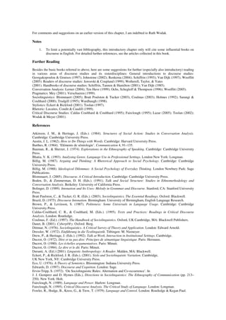 For comments and suggestions on an earlier version of this chapter, I am indebted to Ruth Wodak. 
Notes 
1. To limit a potentially vast bibliography, this introductory chapter only will cite some influential books on 
discourse in English. For detailed further references, see the articles collected in this book. 
Further Reading 
Besides the basic books referred to above, here are some suggestions for further (especially also introductory) reading 
in various areas of discourse studies and its sisterdisciplines: General introductions to discourse studies: 
Georgakopoulou & Goutsos (1997); Johnstone (2002); Renkema (2004); Schiffrin (1993); Van Dijk (1997); Wooffitt 
(2005). Readers of discourse studies: Jaworski & Coupland (1999); Wetherell, Taylor, & Yates 
(2001). Handbooks of discourse studies: Schiffrin, Tannen & Hamilton (2001); Van Dijk (1985). 
Conversation Analysis: Lerner (2004); Ten Have (1999); Ochs, Schegloff & Thompson (1996); Wooffitt (2005). 
Pragmatics: Mey (2001); Verschueren (1999). 
Sociolinguistics: Blommaert (2005); Bratt Poulston & Tucker (2003), Coulmas (2003); Holmes (1992); Sarangi & 
Coulthard (2000); Trudgill (1995); Wardhaugh (1998). 
Stylistics: Eckert & Rickford (2001); Toolan (1997). 
Rhetoric: Lucaites, Condit & Caudill (1999). 
Critical Discourse Studies: Caldas Coulthard & Coulthard (1995); Fairclough (1995); Lazar (2005); Toolan (2002); 
Wodak & Meyer (2001). 
References 
Atkinson, J. M., & Heritage, J. (Eds.). (1984). Structures of Social Action: Studies in Conversation Analysis. 
Cambridge: Cambridge University Press. 
Austin, J. L. (1962). How to Do Things with Words. Cambridge: Harvard University Press. 
Barthes, R. (1964). ‘Eléments de sémiologie’. Communication 4, 91–135. 
Bauman, R., & Sherzer, J. (1974). Explorations in the Ethnography of Speaking. Cambridge: Cambridge University 
Press. 
Bhatia, V. K. (1993). Analysing Genre. Language Use in Professional Settings. London New York: Longman. 
Billig, M. (1987). Arguing and Thinking: A Rhetorical Approach to Social Psychology. Cambridge: Cambridge 
University Press. 
Billig, M. (1988). Ideological Dilemmas: A Social Psychology of Everyday Thinking. London Newbury Park: Sage 
Publications. 
Blommaert, J. (2005). Discourse. A Critical Introduction. Cambridge: Cambridge University Press. 
Boden, D., & Zimmerman, D. H. (Eds.). (1991). Talk and Social Structure: Studies in Ethnomethodology and 
Conversation Analysis. Berkeley: University of California Press. 
Bolinger, D. (1989). Intonation and Its Uses: Melody in Grammar and Discourse. Stanford, CA: Stanford University 
Press. 
Bratt Paulston, C., & Tucker, G. R. (Eds.). (2003). Sociolinguistics. The Essential Readings. Oxford: Blackwell. 
Brazil, D. (1975). Discourse Intonation. Birmingham: University of Birmingham, English Language Research. 
Brown, P., & Levinson, S. (1987). Politeness: Some Universals in Language Usage. Cambridge: Cambridge 
University Press. 
Caldas-Coulthard, C. R., & Coulthard, M. (Eds.). (1995). Texts and Practices: Readings in Critical Discourse 
Analysis. London: Routledge. 
Coulmas, F. (Ed.). (1997). The Handbook of Sociolinguistics. Oxford, UK Cambridge, MA: Blackwell Publishers. 
Danet, B. (2001). Cyberpl@y. Oxford: Berg. 
Dittmar, N. (1976). Sociolinguistics. A Critical Survey of Theory and Application. London: Edward Arnold. 
Dressler, W. (1972). Einführung in die Textlinguistik. Tübingen: M. Niemeyer. 
Drew, P., & Heritage, J. (Eds.). (1992). Talk at Work. Interaction in Institutional Settings. Cambridge. 
Ducrot, O. (1972). Dire et ne pas dire: Principes de sémantique linguistique. Paris: Hermann. 
Ducrot, O. (1980). Les échelles argumentatives. Paris: Minuit. 
Ducrot, O. (1984). Le dire et le dit. Paris: Minuit. 
Duranti, A. (Ed.) (2001). Linguistic Anthropology: A Reader. Malden, MA: Blackwell. 
Eckert, P., & Rickford, J. R. (Eds.). (2001). Style and Sociolinguistic Variation. Cambridge, 
UK New York, NY: Cambridge University Press. 
Eco, U. (1976). A Theory of Semiotics. Bloomington: Indiana University Press. 
Edwards, D. (1997). Discourse and Cognition. London: Sage. 
Ervin-Tripp, S. (1972). ‘On Sociolinguistic Rules: Alternation and Co-occurrence’. In 
J. J. Gumperz and D. Hymes (Eds.), Directions in Sociolinguistics: The Ethnography of Communication (pp. 213– 
250). New York: Holt. 
Fairclough, N. (1989). Language and Power. Harlow: Longman. 
Fairclough, N. (1995). Critical Discourse Analysis. The Critical Study of Language. London: Longman. 
Fowler, R., Hodge, B., Kress, G., & Trew, T. (1979). Language and Control. London: Routledge & Kegan Paul. 
 