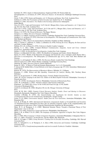 Garfinkel, H. (1967). Studies in Ethnomethodology. Englewood Cliffs, NJ: Prentice-Hall, Inc. 
Georgakopoulou, A., & Goutsos, D. (1997). Discourse Analysis. An Introduction. Edinburgh: Edinburgh University 
Press. 
Givón, T. (Ed.) (1979). Syntax and Semantics, vol. 12: Discourse and Syntax. New York: Academic Press. 
Goffman, E. (1959). The Presentation of Self in Everyday Life. Garden City, N. Y.: Doubleday. 
Goffman, E. (1961). Encounters: Two Studies in the Sociology of Interaction. Indianapolis: 
Bobbs-Merrill. 
Grice, H. (1975). ‘Logic and Conversation’. In P. Cole & J. Morgan (Eds.), Syntax and Semantics, vol. 3: Speech Acts 
(pp. 68–134). New York: Academic Press. 
Grice, H. P. (1975). ‘Logic and Conversation’. In P. Cole and N. L. Morgan (Eds.), Syntax and Semantics, vol. 3: 
Speech Acts (pp. 41–58). New York: Academic Press. 
Grimes, J. E. (1975). The Thread of Discourse. The Hague: Mouton. 
Gumperz, J. J. (1982a). Discourse Strategies. Cambridge 
Gumperz, J. J. (1982b). Language and Social Identity. Cambridge (England New York: Cambridge University Press. 
Gumperz, J. J., & Hymes, D. (1972). Directions in Sociolinguistics: The Ethnography of Communication. New York: 
Holt, Rinehart and Winston. 
Habermas, J. (1981). Theorie des kommunikativen Handelns. Frankfurt am Main: Suhrkamp. 
Hall, S., Critcher, C., Jefferson, T., Clarke, J., & Roberts, B. (1978). Policing the Crisis: Mugging, the State and Law 
and Order. London: Methuen. 
Halliday, M. A. K., & Hasan, R. (1976). Cohesion in English. London: Longman. 
Herring, S. C. (Ed.). (1996). Computer-Mediated Communication. Linguistic, Social and Cross- Cultural 
Perspectives. Amsterdam: Benjamins. 
Holmes, J. (1992). An Introduction to Sociolinguistics. London New York: Longman. 
Holmes, J., & Meyerhoff, M. (Eds.). (2003). The Handbook of Language and Gender. Oxford: Blackwell. 
Hymes, D. (1972). ‘Models of the Interaction of Language and Social Life’. In J. J. Gumperz and D. Hymes (Eds.), 
Directions in Sociolinguistics: The Ethnography of Communication (pp. 35–71). New York: Holt, Rinehart and 
Winston. 
Jaworski, A., & Coupland, N. (Eds.). (1999). The Discourse Reader. London New York: Routledge. 
Johnson-Laird, P. N. (1983). Mental Models. Cambridge: Cambridge University Press. 
Johnstone, B. (2002). Discourse Analysis. Oxford: Blackwell. 
Kamp, H. (1981). ‘A Theory of Truth and Semantic Representation’. In J. A. G. Groenendijk, 
T. Janssen & M. Stokhof (Eds.), Formal Methods in the Study of Language (pp. 277–322). Amsterdam: Mathematical 
Centre Tracts. 
Kintsch, W. (1974). The Representation of Meaning in Memory. Hillsdale, N. J.: Erlbaum. 
Kramarae, C. (1980). Women and Men Speaking: Frameworks for Analysis. Rowley, MA: Newbury House 
Publishers. 
Kress, G., & van Leeuwen, T. (1990). Reading Images. Victoria: Deakin University Press. 
Labov, W. (1972a). Language in the Inner City: Studies in the Black English Vernacular. Philadelphia: University of 
Pennsylvania Press. 
Labov, W. (1972b). Sociolinguistic Patterns. Philadelphia: University of Pennsylvania Press. 
Labov, W., & Waletzky, J. (1967). ‘Narrative Analysis. Oral Versions of Personal 
Experience’. In J. Helm, (Ed.), Essays on the Verbal and Visual Arts (pp. 12–44). Seattle: 
University of Washington Press, 
Lakoff, G., & Johnson, M. (1980). Metaphors We Live By. Chicago: University of Chicago 
Press. 
Lazar, M. M. (Ed.). (2005). Feminist Critical Discourse Analysis. Gender, Power and Ideology in Discourse. 
Houndmills, Basingstoke, Hampshire New York: Palgrave Macmillan. 
Leodolter (=Wodak), R. (1975). Das Sprachverhalten von Angeklagten bei Gericht: Ansätze zu einer 
soziolinguistischen Theorie der Verbalisierung. Kronberg/TS.: Scriptor Verlag. 
Lerner, G. H. (2004). Conversation Analysis. Studies from the First Generation. Amsterdam Philadelphia: John 
Benjamins Pub. 
Lutz, B., & Wodak, R. (1987). Information für Informierte. Linguistische Studien zu Verständlichkeit und Verstehen 
von Hörfunknachrichten (Information for those who are informed. Linguistic studies of the comprehensibility and 
comprehension of radio news). Wien: Verlag der Österreichischen Akademie der Wissenschaften. 
Mann, W. C., & Thompson, S. A. (1988). ‘Rhetorical Structure Theory. Towards a Functional Theory of Text 
Organization’. Text, 8, 243–281. 
Martin, J. R. (1992). English Text. System and Structure. Philadelphia: John Benjamins. 
Martin, J. R., & White, P. R. R. (2005). The Language of Evaluation. Appraisal in English. New York: Palgrave 
Macmillan. 
Mey, J. (1985). Whose Language? A Study in Linguistic Pragmatics. Amsterdam Philadelphia: J. Benjamins Pub. Co. 
Mey, J. L. (2001). Pragmatics: An Introduction, 2nd edn. Malden, MA: Blackwell. 
Ochs, E., & Capps, L. (2001). Living Narrative: Creating Lives in Everyday Storytelling. Cambridge, MA: Harvard 
University Press. 
Ochs, E., Schegloff, E. A., & Thompson, S. A. (Eds.) (1996). Interaction and Grammar. Cambridge: Cambridge 
University Press. 
Petöfi, J. S. (1971). Transformationsgrammatiken und eine ko-textuelle Texttheorie. Frankfurt: Athenäum. 
 