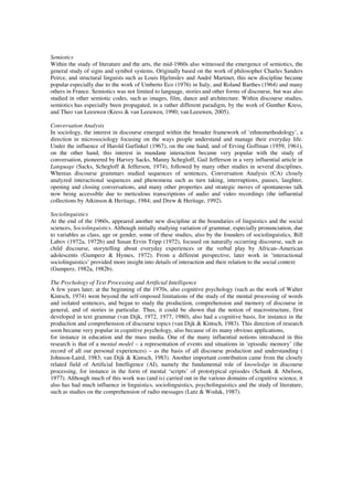 Semiotics 
Within the study of literature and the arts, the mid-1960s also witnessed the emergence of semiotics, the 
general study of signs and symbol systems. Originally based on the work of philosopher Charles Sanders 
Peirce, and structural linguists such as Louis Hjelmslev and André Martinet, this new discipline became 
popular especially due to the work of Umberto Eco (1976) in Italy, and Roland Barthes (1964) and many 
others in France. Semiotics was not limited to language, stories and other forms of discourse, but was also 
studied in other semiotic codes, such as images, film, dance and architecture. Within discourse studies, 
semiotics has especially been propagated, in a rather different paradigm, by the work of Gunther Kress, 
and Theo van Leeuwen (Kress & van Leeuwen, 1990; van Leeuwen, 2005). 
Conversation Analysis 
In sociology, the interest in discourse emerged within the broader framework of ‘ethnomethodology’, a 
direction in microsociology focusing on the ways people understand and manage their everyday life. 
Under the influence of Harold Garfinkel (1967), on the one hand, and of Erving Goffman (1959, 1961), 
on the other hand, this interest in mundane interaction became very popular with the study of 
conversation, pioneered by Harvey Sacks, Manny Schegloff, Gail Jefferson in a very influential article in 
Language (Sacks, Schegloff & Jefferson, 1974), followed by many other studies in several disciplines. 
Whereas discourse grammars studied sequences of sentences, Conversation Analysis (CA) closely 
analyzed interactional sequences and phenomena such as turn taking, interruptions, pauses, laughter, 
opening and closing conversations, and many other properties and strategic moves of spontaneous talk 
now being accessible due to meticulous transcriptions of audio and video recordings (the influential 
collections by Atkinson & Heritage, 1984; and Drew & Heritage, 1992). 
Sociolinguistics 
At the end of the 1960s, appeared another new discipline at the boundaries of linguistics and the social 
sciences, Sociolinguistics. Although initially studying variation of grammar, especially pronunciation, due 
to variables as class, age or gender, some of these studies, also by the founders of sociolinguistics, Bill 
Labov (1972a, 1972b) and Susan Ervin Tripp (1972), focused on naturally occurring discourse, such as 
child discourse, storytelling about everyday experiences or the verbal play by African–American 
adolescents (Gumperz & Hymes, 1972). From a different perspective, later work in ‘interactional 
sociolinguistics’ provided more insight into details of interaction and their relation to the social context 
(Gumperz, 1982a, 1982b). 
The Psychology of Text Processing and Artificial Intelligence 
A few years later, at the beginning of the 1970s, also cognitive psychology (such as the work of Walter 
Kintsch, 1974) went beyond the self-imposed limitations of the study of the mental processing of words 
and isolated sentences, and began to study the production, comprehension and memory of discourse in 
general, and of stories in particular. Thus, it could be shown that the notion of macrostructure, first 
developed in text grammar (van Dijk, 1972, 1977, 1980), also had a cognitive basis, for instance in the 
production and comprehension of discourse topics (van Dijk & Kintsch, 1983). This direction of research 
soon became very popular in cognitive psychology, also because of its many obvious applications, 
for instance in education and the mass media. One of the many influential notions introduced in this 
research is that of a mental model – a representation of events and situations in ‘episodic memory’ (the 
record of all our personal experiences) – as the basis of all discourse production and understanding ( 
Johnson-Laird, 1983; van Dijk & Kintsch, 1983). Another important contribution came from the closely 
related field of Artificial Intelligence (AI), namely the fundamental role of knowledge in discourse 
processing, for instance in the form of mental ‘scripts’ of prototypical episodes (Schank & Abelson, 
1977). Although much of this work was (and is) carried out in the various domains of cognitive science, it 
also has had much influence in linguistics, sociolinguistics, psycholinguistics and the study of literature, 
such as studies on the comprehension of radio messages (Lutz & Wodak, 1987). 
 
