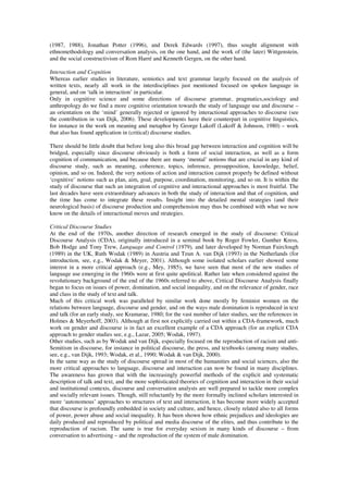 (1987, 1988), Jonathan Potter (1996), and Derek Edwards (1997), thus sought alignment with 
ethnomethodology and conversation analysis, on the one hand, and the work of (the later) Wittgenstein, 
and the social constructivism of Rom Harré and Kenneth Gergen, on the other hand. 
Interaction and Cognition 
Whereas earlier studies in literature, semiotics and text grammar largely focused on the analysis of 
written texts, nearly all work in the interdisciplines just mentioned focused on spoken language in 
general, and on ‘talk in interaction’ in particular. 
Only in cognitive science and some directions of discourse grammar, pragmatics,sociology and 
anthropology do we find a more cognitive orientation towards the study of language use and discourse – 
an orientation on the ‘mind’ generally rejected or ignored by interactional approaches to discourse (see 
the contribution in van Dijk, 2006). These developments have their counterpart in cognitive linguistics, 
for instance in the work on meaning and metaphor by George Lakoff (Lakoff & Johnson, 1980) – work 
that also has found application in (critical) discourse studies. 
There should be little doubt that before long also this broad gap between interaction and cognition will be 
bridged, especially since discourse obviously is both a form of social interaction, as well as a form 
cognition of communication, and because there are many ‘mental’ notions that are crucial in any kind of 
discourse study, such as meaning, coherence, topics, inference, presupposition, knowledge, belief, 
opinion, and so on. Indeed, the very notions of action and interaction cannot properly be defined without 
‘cognitive’ notions such as plan, aim, goal, purpose, coordination, monitoring, and so on. It is within the 
study of discourse that such an integration of cognitive and interactional approaches is most fruitful. The 
last decades have seen extraordinary advances in both the study of interaction and that of cognition, and 
the time has come to integrate these results. Insight into the detailed mental strategies (and their 
neurological basis) of discourse production and comprehension may thus be combined with what we now 
know on the details of interactional moves and strategies. 
Critical Discourse Studies 
At the end of the 1970s, another direction of research emerged in the study of discourse: Critical 
Discourse Analysis (CDA), originally introduced in a seminal book by Roger Fowler, Gunther Kress, 
Bob Hodge and Tony Trew, Language and Control (1979), and later developed by Norman Fairclough 
(1989) in the UK, Ruth Wodak (1989) in Austria and Teun A. van Dijk (1993) in the Netherlands (for 
introduction, see, e.g., Wodak & Meyer, 2001). Although some isolated scholars earlier showed some 
interest in a more critical approach (e.g., Mey, 1985), we have seen that most of the new studies of 
language use emerging in the 1960s were at first quite apolitical. Rather late when considered against the 
revolutionary background of the end of the 1960s referred to above, Critical Discourse Analysis finally 
began to focus on issues of power, domination, and social inequality, and on the relevance of gender, race 
and class in the study of text and talk. 
Much of this critical work was paralleled by similar work done mostly by feminist women on the 
relations between language, discourse and gender, and on the ways male domination is reproduced in text 
and talk (for an early study, see Kramarae, 1980; for the vast number of later studies, see the references in 
Holmes & Meyerhoff, 2003). Although at first not explicitly carried out within a CDA-framework, much 
work on gender and discourse is in fact an excellent example of a CDA approach (for an explicit CDA 
approach to gender studies see, e.g., Lazar, 2005; Wodak, 1997). 
Other studies, such as by Wodak and van Dijk, especially focused on the reproduction of racism and anti- 
Semitism in discourse, for instance in political discourse, the press, and textbooks (among many studies, 
see, e.g., van Dijk, 1993; Wodak, et al., 1990; Wodak & van Dijk, 2000). 
In the same way as the study of discourse spread in most of the humanities and social sciences, also the 
more critical approaches to language, discourse and interaction can now be found in many disciplines. 
The awareness has grown that with the increasingly powerful methods of the explicit and systematic 
description of talk and text, and the more sophisticated theories of cognition and interaction in their social 
and institutional contexts, discourse and conversation analysts are well prepared to tackle more complex 
and socially relevant issues. Though, still reluctantly by the more formally inclined scholars interested in 
more ‘autonomous’ approaches to structures of text and interaction, it has become more widely accepted 
that discourse is profoundly embedded in society and culture, and hence, closely related also to all forms 
of power, power abuse and social inequality. It has been shown how ethnic prejudices and ideologies are 
daily produced and reproduced by political and media discourse of the elites, and thus contribute to the 
reproduction of racism. The same is true for everyday sexism in many kinds of discourse – from 
conversation to advertising – and the reproduction of the system of male domination. 
 