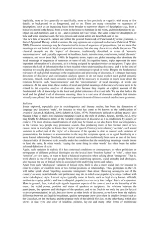 implicitly, more or less generally or specifically, more or less precisely or vaguely, with many or few 
details, as background or as foreground, and so on. There are many constraints on sequences of 
descriptions, such as an increasing focus from broader to narrower objects of description (e.g., from a 
house to a room in the house, from a room in the house to furniture in the room, and from furniture to an 
object on such furniture, and so on – and in general not vice versa). The same is true for descriptions of 
time and tense sequences and, the way persons and social actors are described, and so on. 
One new line of research, carried out within the general framework of Functional-Systemic grammar, is 
that of Appraisal Theory, which examines the way opinions are expressed in discourse (Martin & White, 
2005). Discourse meanings may be characterized in terms of sequences of propositions, but we know that 
meanings are not limited to local or sequential structures, but also may characterize whole discourses. The 
classical example are the ‘topics’ of discourse, traditionally described in terms of ‘semantic 
macrostructures’, and typically expressed in headlines, leads, introductions, conclusions, initial ‘thematic’ 
sentences, and so on (van Dijk, 1980). In linguistic terms, topics are global meanings that dominate the 
local meanings of sequences of sentences or turns of talk. In cognitive terms, topics represent the most 
important information of a discourse, as it is being assigned by speakers/writers or recipients. Topics also 
represent the kind of information that is best recalled when understanding discourse, and it is the kind of 
meaning we usually plan ahead before starting (or continuing) to speak or write. Despite the fundamental 
relevance of such global meanings in the organization and processing of discourse, it is strange that many 
directions of discourse and conversation analysis ignore or do not make explicit such global semantic 
structures. Indeed, much more semantic research will be necessary to examine in much more detail the 
relations between such ‘macrostructures’ and the ‘microstructure’ of local meanings of words and 
sentences. At the same time, these studies of local and global meanings of discourse of course need to be 
related to the cognitive analysis of discourse, also because they require an explicit account of the 
fundamental role of knowledge in the local and global coherence of text and talk. We see that both at the 
local and the global level of discourse meaning, there is a vast area of discourse analysis that remains 
virtually unexplored, but that should form an important element of future research on discourse grammar. 
Stylistics 
Better explored, especially also in sociolinguistics and literary studies, has been the dimension of 
language and discourse ‘style’, for instance in what has come to be known as the subdiscipline of 
stylistics (Eckert & Rickford, 2001; Scherer & Giles, 1979). Notoriously difficult to define exactly, also 
because it has so many non-linguistic meanings (such as the style of clothes, houses, people, etc.,), style 
may briefly be defined in terms of the variable expression of discourse as it is conditioned by aspects of 
context. The most obvious manifestations of style may be found, as we also know from sociolinguistics, 
in the various way people may pronounce sounds, thus producing more or less formal, more or less 
casual, more or less higher or lower class ‘styles’ of speech. Contrary to involuntary ‘accents’, such sound 
variation is called part of the ‘style’ of a discourse if the speaker is able to control such variation of 
pronunciation, for instance to accommodate to the way the recipients speak, or to signal familiarity or a 
more formal relationship. Similarly, also lexical variation has traditionally been seen as one of the basic 
characteristics of discourse style, usually under the condition that the underlying meanings remain (more 
or less) the same. In other words, ‘saying the same thing in other words’ has often been the rather 
informal definition of style. 
Again, such variation is stylistic if it has contextual conditions or consequences, as when politicians or 
newspapers of different political ideologies use the lexical item ‘freedom fighter’ or ‘rebel’, rather than 
‘terrorist’, or vice versa, or want to keep a balanced expression when talking about ‘insurgents’. That is, 
word choice is one of the ways people betray their underlying opinions, social attitudes and ideologies, 
also because the use of lexical items is associated with underlying norms and values. 
Apart from such ‘ideological’ variation of lexical style, there is also a more social one, for instance in 
order to express or establish more or less formal positions or relationships. Thus, politicians in the UK 
will rather speak about ‘expelling economic immigrants’ than about ‘throwing scroungers out of the 
country’ as some racist tabloids (and politicians) may do, in which case popular styles may combine with 
racist (ideological) style. Lexical styles typically come in levels, such as high (very formal, official), 
medium (everyday public), and low (colloquial, popular) or even very low (vulgar) levels of expression. 
More in general, thus, lexical style signals important aspects of the context, such as the formality of the 
event, the social power, position and status of speakers or recipients, the relations between the 
participants, the opinions and ideologies of the speakers, and so on. Such is not only the case for lexical 
style (or pronunciation) in talk, but also shows at other levels of discourse, as we know from the stylistic 
difference between an English broadsheet, quality newspaper (now also often in smaller format) such as 
the Guardian, on the one hand, and the popular style of the tabloid The Sun, on the other hand, which also 
shows in size, type and color of headline, pictures, lay-out and many other forms of multimodal 
 