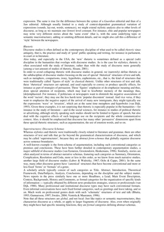 expression. The same is true for the difference between the syntax of a Guardian editorial and than of a 
Sun editorial. Although usually limited to a study of context-dependent grammatical variation of 
expressions (sounds, lay-out, words, sentences), we might extend stylistic analysis also to other levels of 
discourse, as long as we maintain one (lower) level constant. For instance, elite and popular newspapers 
may write very different stories about the ‘same event’ (that is, with the same underlying topic or 
semantic macrostructure), adding or omitting different details, and we might also call this a difference of 
‘style’ between the newspapers. 
Rhetoric 
Discourse studies is often defined as the contemporary discipline of what used to be called rhetoric since 
antiquity, that is, the practice and study of ‘good’ public speaking and writing, for instance in parliament, 
in court or in literature. 
Also today, and especially in the USA, the ‘new’ rhetoric is sometimes defined as a special (sub) 
discipline in the humanities that overlaps with discourse studies. As is the case for stylistics, rhetoric is 
often associated with the study of literature, rather than with the study of discourse more generally 
(among a vast amount of studies of rhetoric, Sloane, 2001). 
In order to avoid collapsing rhetoric with discourse studies in general, we (narrowly) define rhetoric as 
the subdiscipline of discourse studies focusing on the use of special ‘rhetorical’ structures of text and talk, 
such as metaphors, comparisons, irony, hyperboles, euphemisms, etc., that is, the kind of structures that 
were traditionally called ‘figures of style’ in classical rhetoric. Unlike other structures of text and talk, 
these ‘rhetorical’ structures are optional, and used especially to convey or produce specific effects, for 
instance as part of strategies of persuasion. These ‘figures’ emphasize or de-emphasize meaning and thus, 
draw special attention of recipients, which may lead to less/better memory of the meanings thus, 
[de]emphasized. For instance, if politicians or newspapers want to diminish the negative associations of 
the word ‘racism’, they may use the less harsh term ‘popular discontent’ instead. And vice versa, if they 
want to emphasize the negative aspect of the arrival of many new immigrants, they might typically use 
the expressions ‘wave’ or ‘invasion’, which are at the same time metaphors and hyperboles (van Dijk, 
1993). Given these examples, it is not surprising that rhetoric is especially popular in the humanities – for 
instance in the study of literature – and in the social sciences, for instance in studies of political rhetoric 
or advertising, although strictly speaking such studies should not be limited to figures of speech, but also 
deal with the cognitive effects of such language use on the recipients and the whole communicative 
context. Also, it should be emphasized that discourse has many other ‘persuasive’ dimensions apart from 
these special rhetoric structures, such as argumentation, the use of emotion words, and so on. 
Superstructures: Discourse Schemas 
Whereas stylistics and rhetoric were traditionally closely related to literature and grammar, there are other 
structures of text and talk that go far beyond the grammatical characterization of discourse, and which 
may be called ‘superstructures’, because they are abstract form-schemas that globally organize discourse 
across sentence boundaries. 
A well-known example is the form-schema of argumentation, including such conventional categories as 
premises and conclusions. These have been further detailed in contemporary argumentation studies, a 
major subfield of discourse studies (van Eemeren, Grootendorst, Henkemans, 1996). Similarly, stories are 
often analyzed in terms of abstract narrative schemas, featuring such categories as Summary, Orientation, 
Complication, Resolution and Coda, more or less in this order, as we know from much narrative studies, 
another large field of discourse studies (Labov & Waletzky, 1967; Ochs & Capps, 2001). In the same 
way, many other discourse genres have ‘canonical’ structures that have become conventional and more or 
less fixed ‘forms’ or ‘formats’ of a genre. 
A scholarly article typically consist of such categories as Title, Abstract, Introduction, Theoretical 
Framework, Data/Subjects, Analysis, Conclusions, depending on the discipline and the subject matter. 
News reports in the press similarly have one or more Headlines, a Lead, Main Event Description, 
Context, Backgrounds, History and Comments, as formal categories for the organization of specific kinds 
of information — typically obtained by different news production strategies, sources or professionals (van 
Dijk, 1988). Many professional and institutional discourse types may have such conventional formats. 
Even informal conversations have such fixed formal categories, such as greetings and leave taking, and so 
on. Much work on professional genres deals with such ‘schematic’ structures of text and talk (Bhatia, 
1993; Gunnarsson, 1997; Swales, 2004; Ventola & Mauranen, 1996). 
Note that all these structures are global, and not local: Just like topics or semantic macrostructures, they 
characterize discourse as a whole, or apply to larger fragments of discourse. Also, even when originally 
they might have had specific meaning functions, they are formal categories defining abstract schemas. 
 