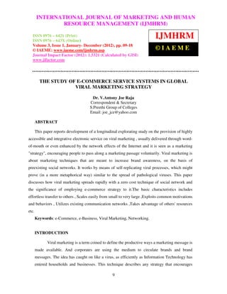 International Journal of Marketing and HumanOF MARKETING AND HUMAN
        INTERNATIONAL JOURNAL Resource Management (IJMHRM), ISSN 0976
       – 6421 (Print), ISSN 0976 – 643X (Online), Volume 3, Issue 1, January-December (2012)
                        RESOURCE MANAGEMENT (IJMHRM)

  ISSN 0976 – 6421 (Print)
  ISSN 0976 – 643X (Online)
                                                                              IJMHRM
  Volume 3, Issue 1, January- December (2012), pp. 09-18
  © IAEME: www.iaeme.com/ijmhrm.asp                                           ©IAEME
  Journal Impact Factor (2012): 1.5321 (Calculated by GISI)
  www.jifactor.com




         THE STUDY OF E-COMMERCE SERVICE SYSTEMS IN GLOBAL
                     VIRAL MARKETING STRATEGY

                                         Dr. V.Antony Joe Raja
                                       Correspondent & Secretary
                                       S.Preethi Group of Colleges
                                       Email: joe_jce@yahoo.com

       ABSTRACT

       This paper reports development of a longitudinal explorating study on the provision of highly
accessible and integrative electronic service on viral marketing , usually delivered through word-
of-mouth or even enhanced by the network effects of the Internet and it is seen as a marketing
"strategy", encouraging people to pass along a marketing passage voluntarily. Viral marketing is
about marketing techniques that are meant to increase brand awareness, on the basis of
preexisting social networks. It works by means of self-replicating viral processes, which might
prove (in a more metaphorical way) similar to the spread of pathological viruses. This paper
discusses how viral marketing spreads rapidly with a zero cost technique of social network and
the significance of employing e-commerce strategy to it.The basic characteristics includes
effortless transfer to others , Scales easily from small to very large ,Exploits common motivations
and behaviors , Utilizes existing communication networks ,Takes advantage of others' resources
etc.
       Keywords: e-Commerce, e-Business, Viral Marketing, Networking.


       INTRODUCTION

              Viral marketing is a term coined to define the productive ways a marketing message is
       made available. And corporates are using the medium to circulate brands and brand
       messages. The idea has caught on like a virus, as efficiently as Information Technology has
       entered households and businesses. This technique describes any strategy that encourages

                                                    9
 