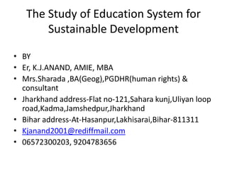 The Study of Education System for
Sustainable Development
• BY
• Er, K.J.ANAND, AMIE, MBA
• Mrs.Sharada ,BA(Geog),PGDHR(human rights) &
consultant
• Jharkhand address-Flat no-121,Sahara kunj,Uliyan loop
road,Kadma,Jamshedpur,Jharkhand
• Bihar address-At-Hasanpur,Lakhisarai,Bihar-811311
• Kjanand2001@rediffmail.com
• 06572300203, 9204783656
 