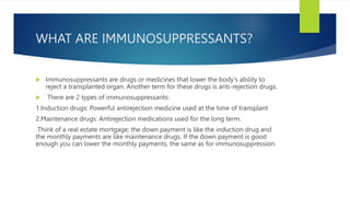 WHAT ARE IMMUNOSUPPRESSANTS?
 Immunosuppressants are drugs or medicines that lower the body's ability to
reject a transpl...