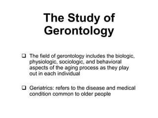The Study of
Gerontology
The
 The field of gerontology includes the biologic,
physiologic, sociologic, and behavioral
aspects of the aging process as they play
out in each individual
 Geriatrics: refers to the disease and medical
condition common to older people
 