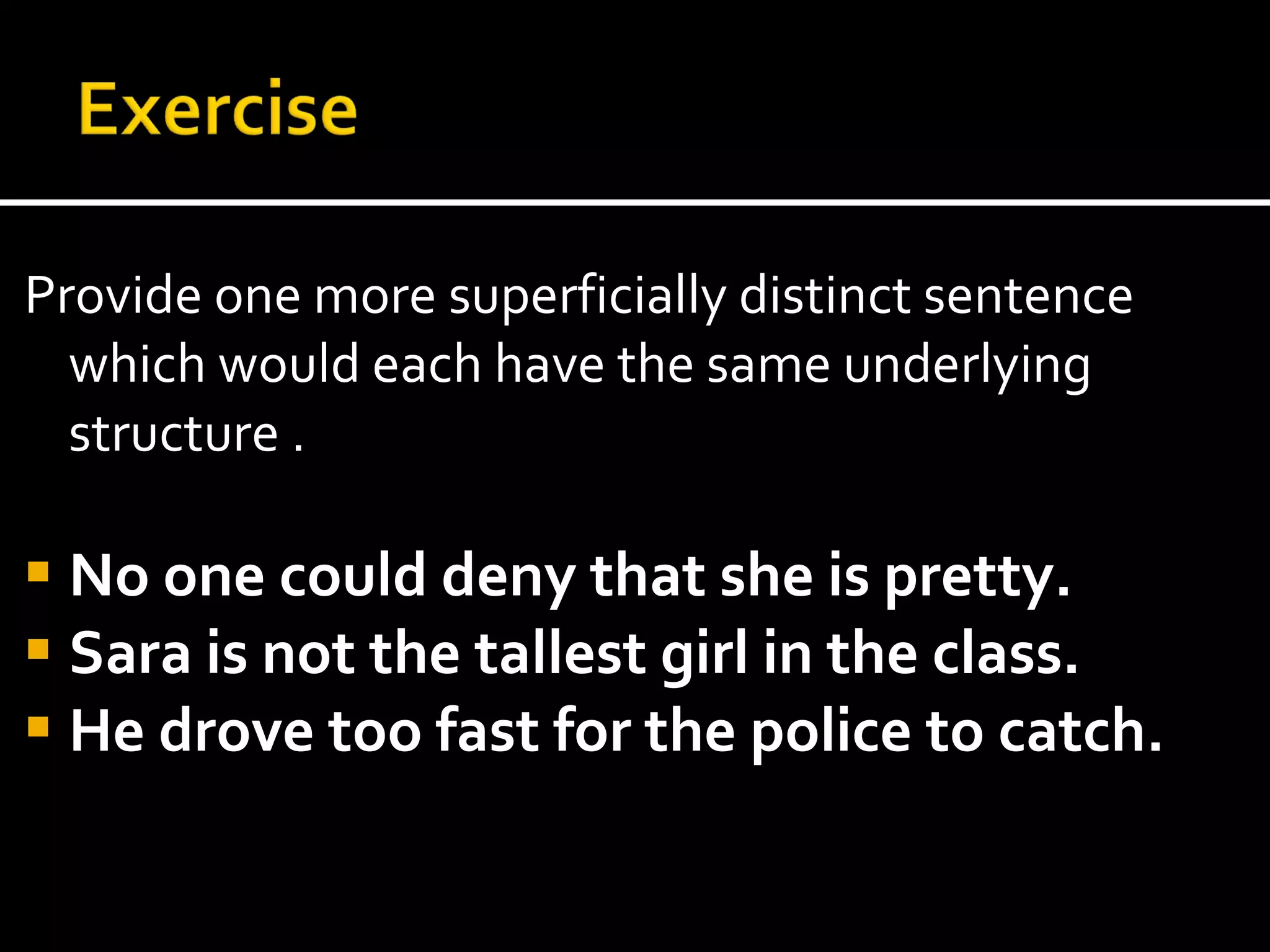 Provide one more superficially distinct sentence which would each have the same underlying structure . No one could deny that she is pretty. Sara is not the tallest girl in the class. He drove too fast for the police to catch. 