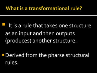 It is a rule that takes one structure as an input and then outputs (produces) another structure. Derived from the pharse structural rules.  