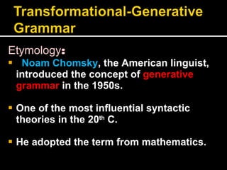 Etymology : Noam Chomsky , the American linguist, introduced the concept of  generative grammar  in the 1950s. One of the most influential syntactic theories in the 20 th  C. He adopted the term from mathematics.  