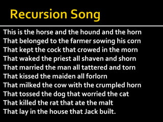 This is the horse and the hound and the horn  That belonged to the farmer sowing his corn  That kept the cock that crowed in the morn  That waked the priest all shaven and shorn  That married the man all tattered and torn That kissed the maiden all forlorn That milked the cow with the crumpled horn That tossed the dog that worried the cat  That killed the rat that ate the malt  That lay in the house that Jack built.  