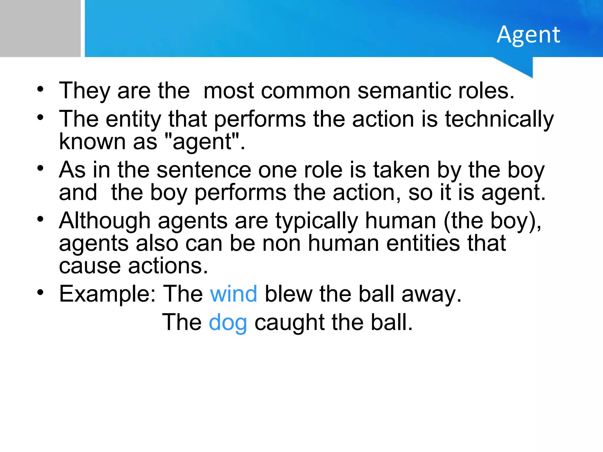 Agent
• They are the most common semantic roles.
• The entity that performs the action is technically
known as "agent".
• As in the sentence one role is taken by the boy
and the boy performs the action, so it is agent.
• Although agents are typically human (the boy),
agents also can be non human entities that
cause actions.
• Example: The wind blew the ball away.
The dog caught the ball.
 