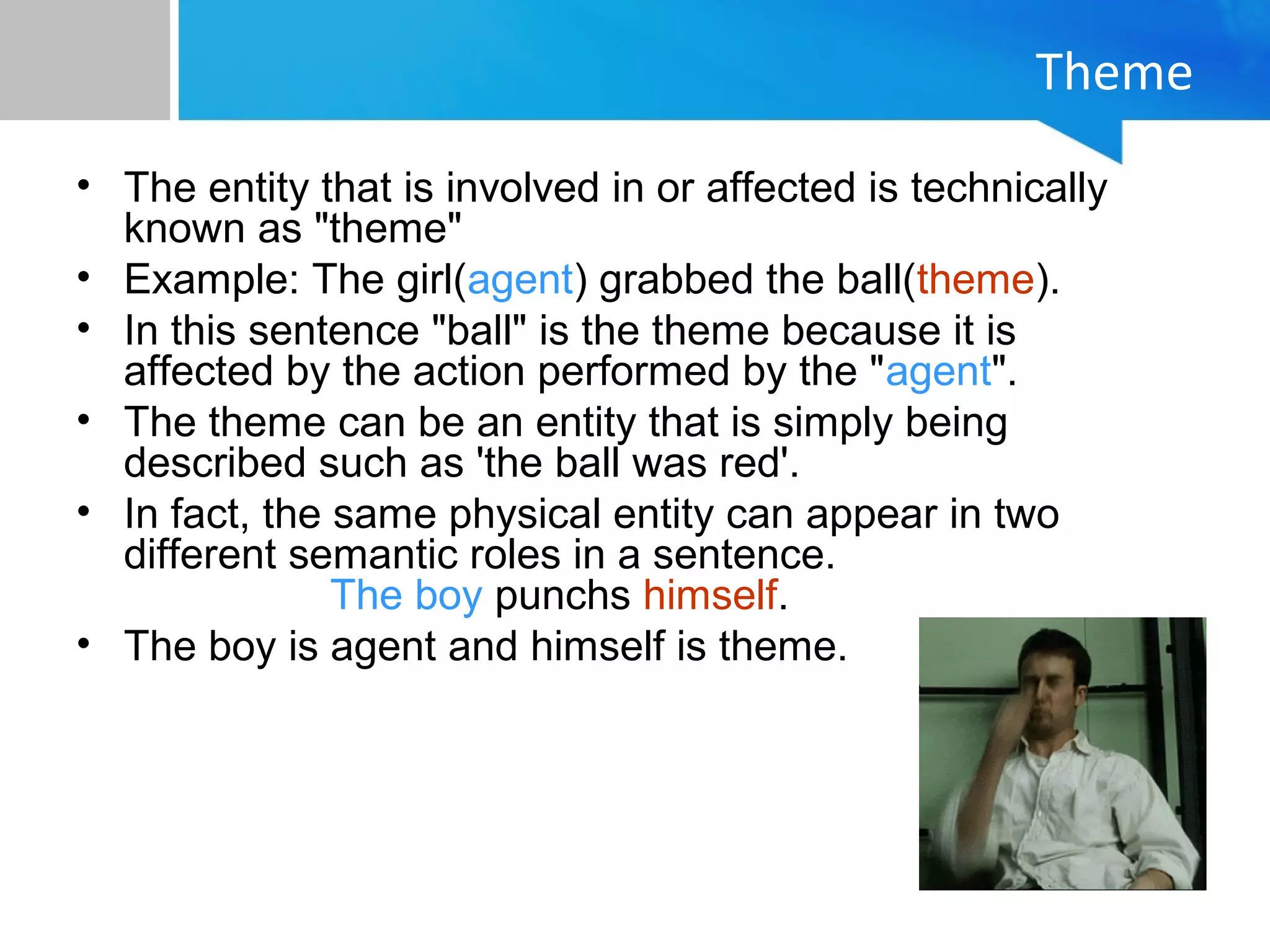 Theme
• The entity that is involved in or affected is technically
known as "theme"
• Example: The girl(agent) grabbed the ball(theme).
• In this sentence "ball" is the theme because it is
affected by the action performed by the "agent".
• The theme can be an entity that is simply being
described such as 'the ball was red'.
• In fact, the same physical entity can appear in two
different semantic roles in a sentence.
The boy punchs himself.
• The boy is agent and himself is theme.
 