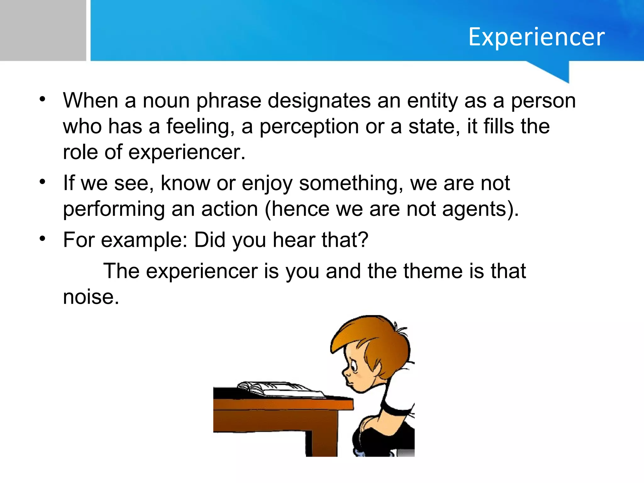 Experiencer
• When a noun phrase designates an entity as a person
who has a feeling, a perception or a state, it fills the
role of experiencer.
• If we see, know or enjoy something, we are not
performing an action (hence we are not agents).
• For example: Did you hear that?
The experiencer is you and the theme is that
noise.
 