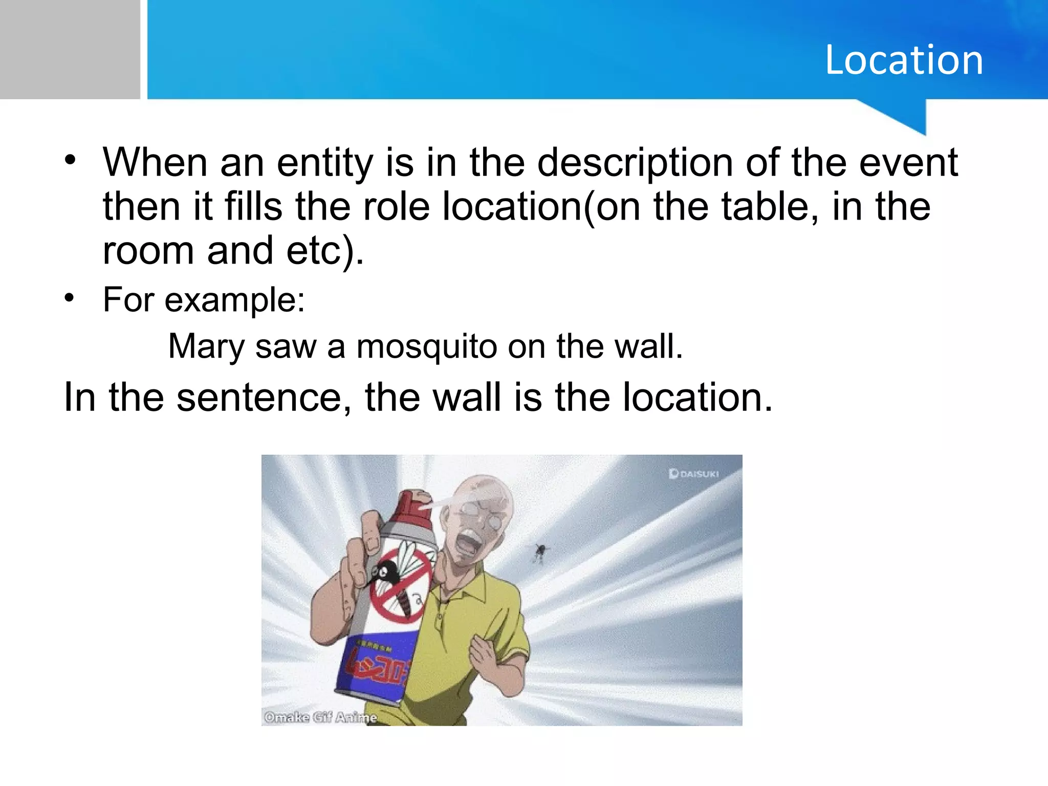 Location
• When an entity is in the description of the event
then it fills the role location(on the table, in the
room and etc).
• For example:
Mary saw a mosquito on the wall.
In the sentence, the wall is the location.
 