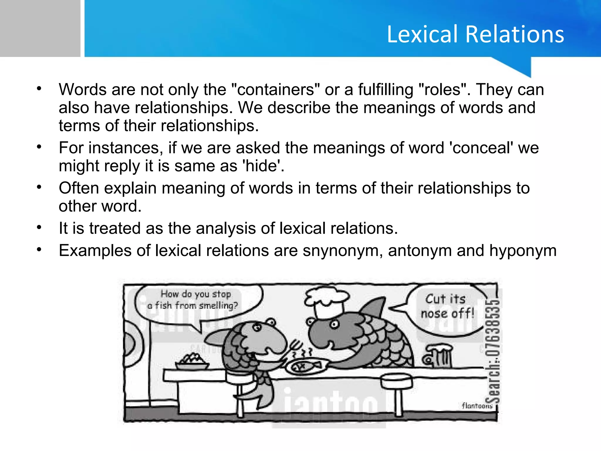 Lexical Relations
• Words are not only the "containers" or a fulfilling "roles". They can
also have relationships. We describe the meanings of words and
terms of their relationships.
• For instances, if we are asked the meanings of word 'conceal' we
might reply it is same as 'hide'.
• Often explain meaning of words in terms of their relationships to
other word.
• It is treated as the analysis of lexical relations.
• Examples of lexical relations are snynonym, antonym and hyponym
 
