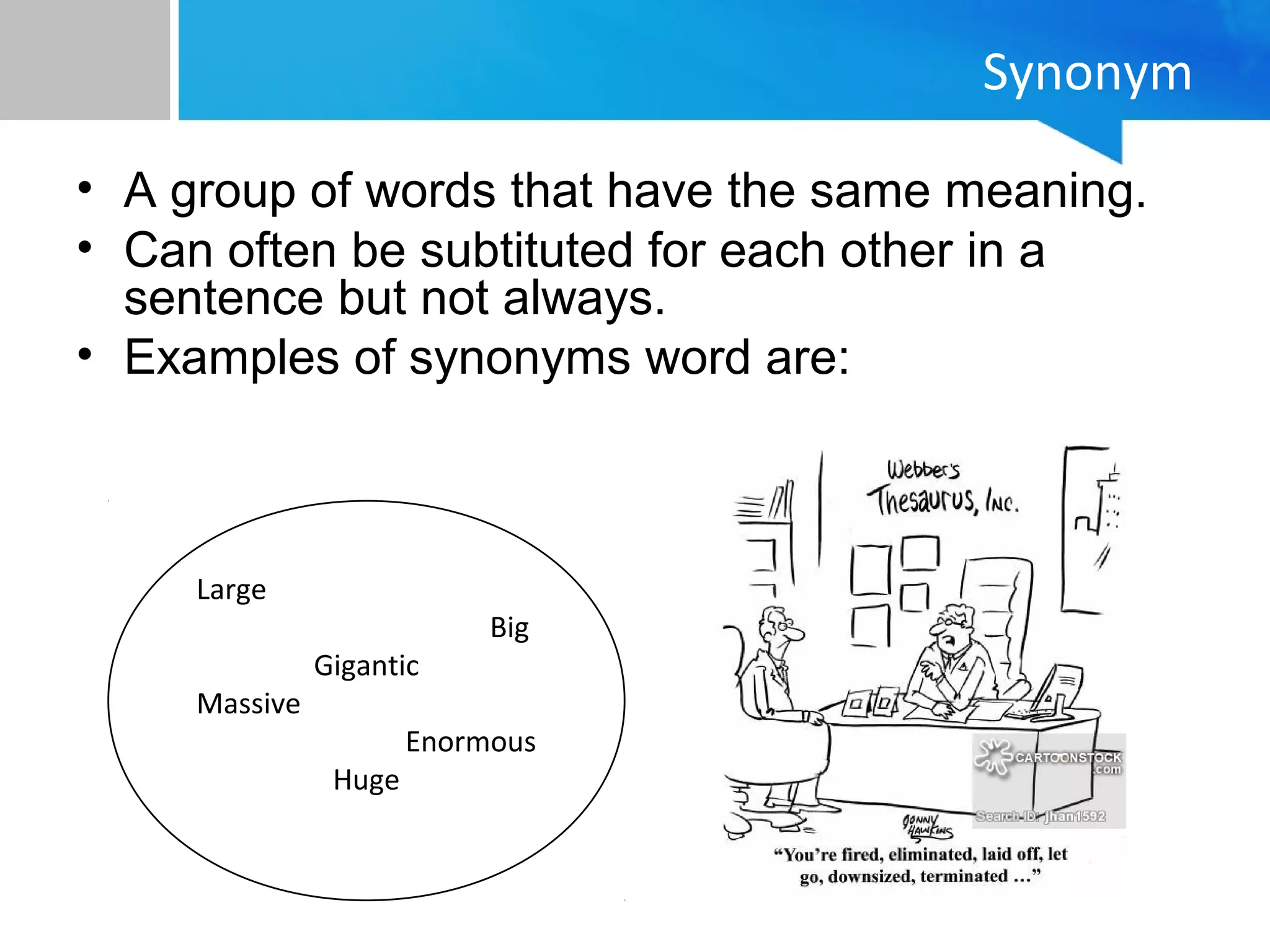Synonym
• A group of words that have the same meaning.
• Can often be subtituted for each other in a
sentence but not always.
• Examples of synonyms word are:
Large
Big
Gigantic
Massive
Enormous
Huge
 