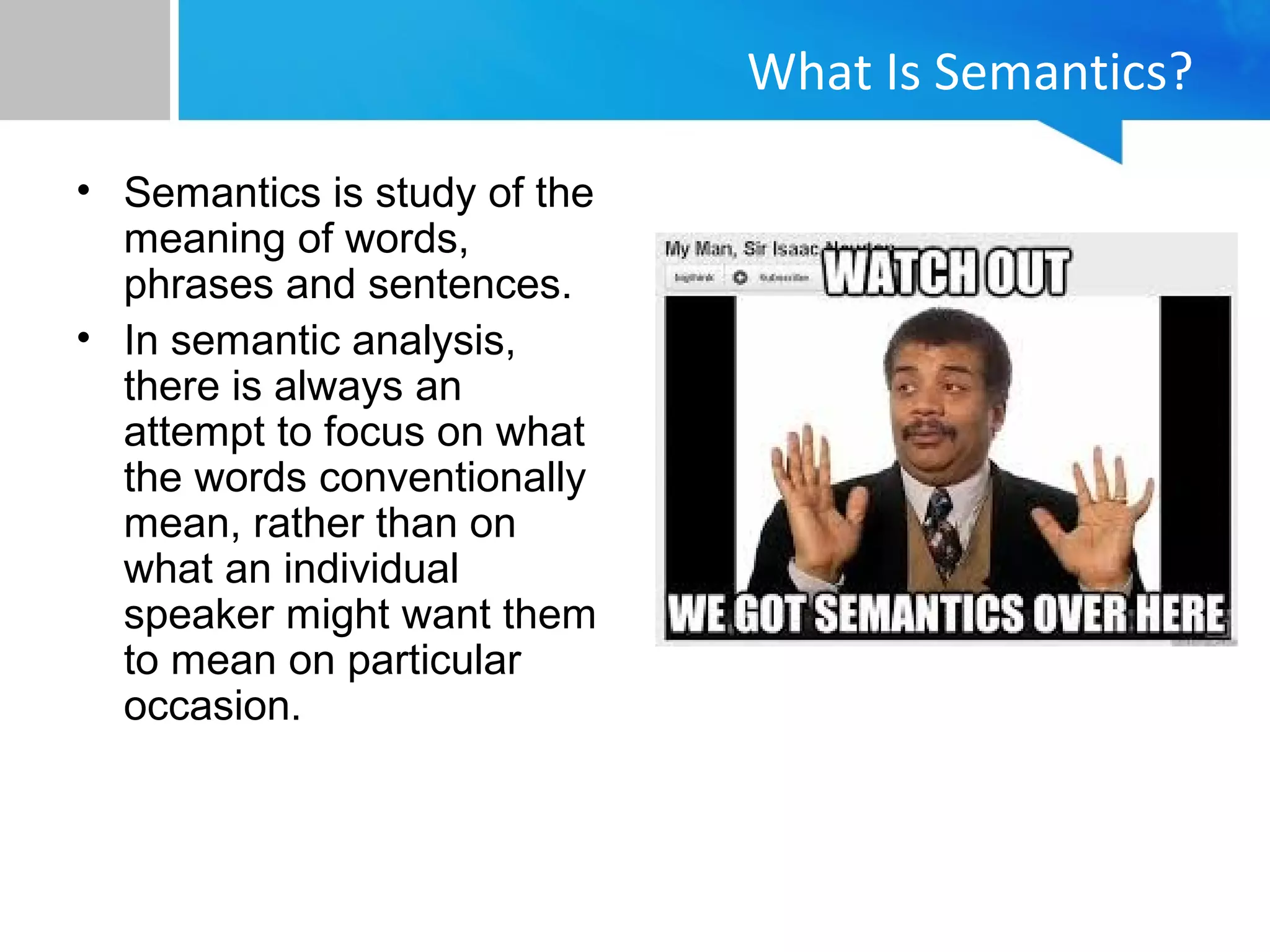 What Is Semantics?
• Semantics is study of the
meaning of words,
phrases and sentences.
• In semantic analysis,
there is always an
attempt to focus on what
the words conventionally
mean, rather than on
what an individual
speaker might want them
to mean on particular
occasion.
 