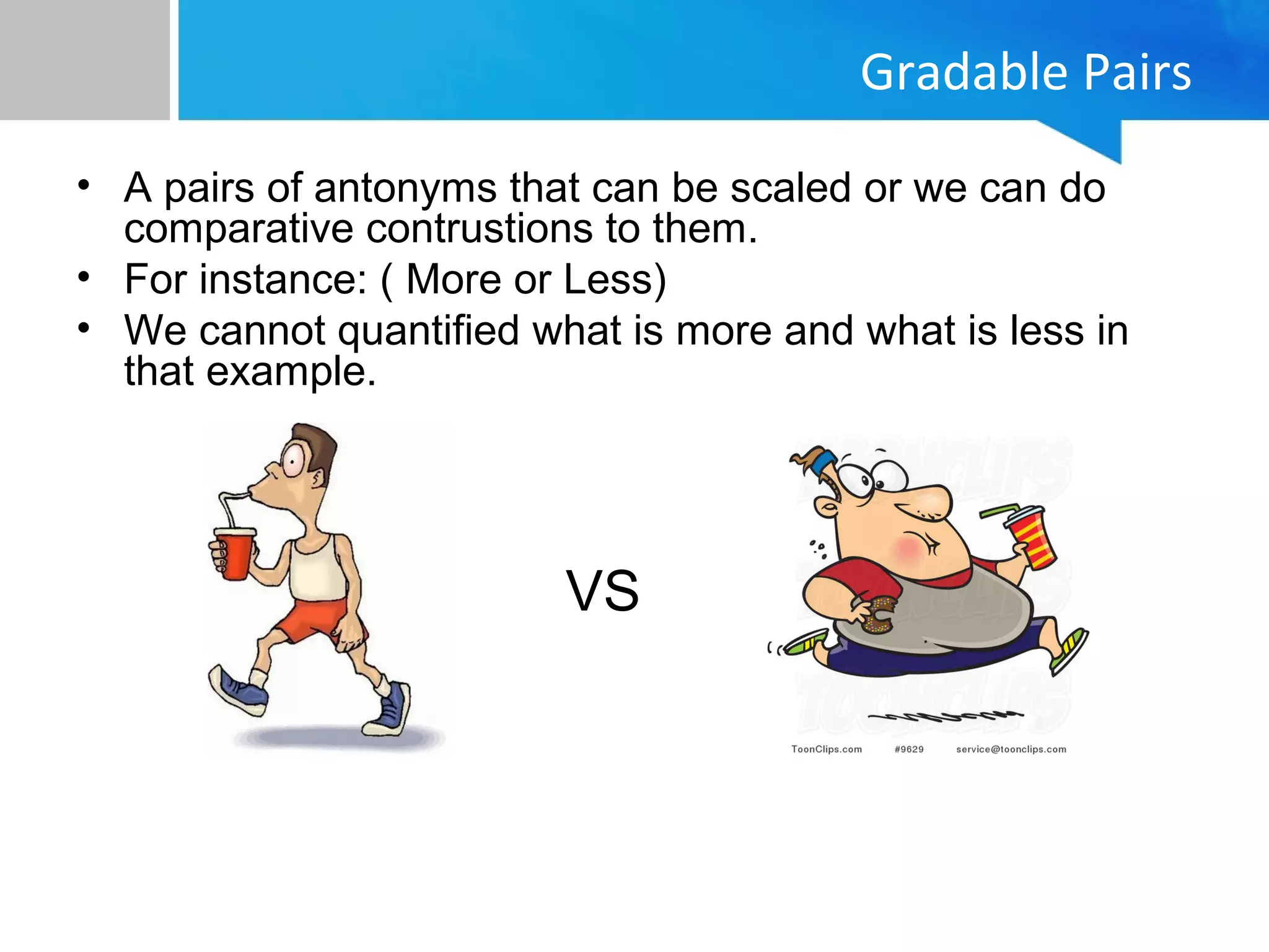Gradable Pairs
• A pairs of antonyms that can be scaled or we can do
comparative contrustions to them.
• For instance: ( More or Less)
• We cannot quantified what is more and what is less in
that example.
VS
 