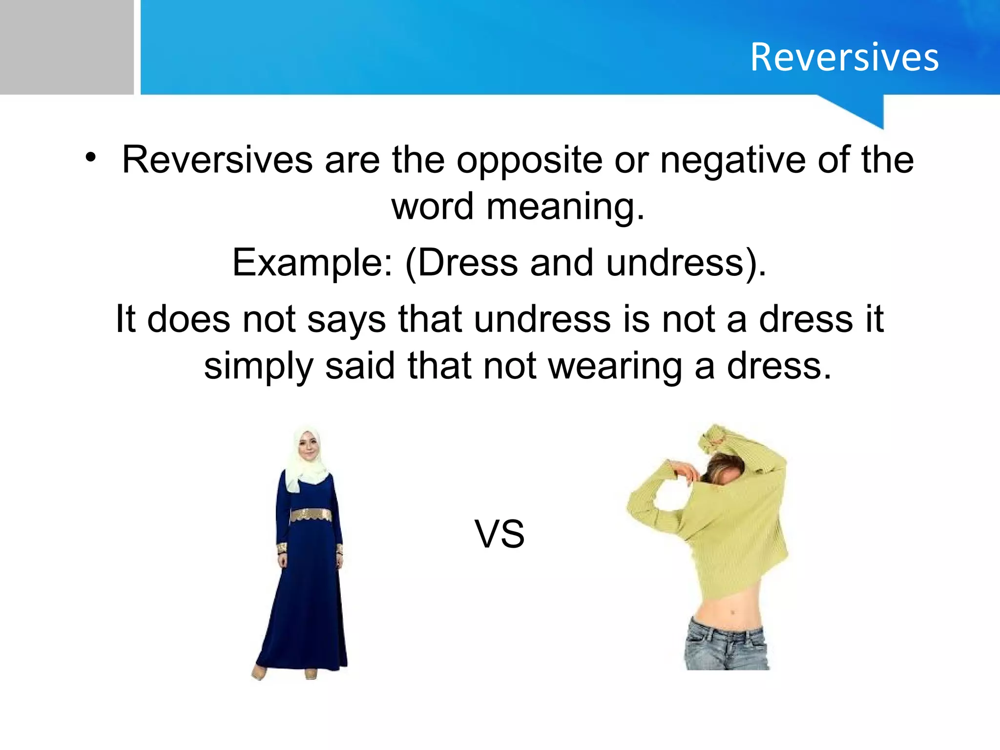 Reversives
• Reversives are the opposite or negative of the
word meaning.
Example: (Dress and undress).
It does not says that undress is not a dress it
simply said that not wearing a dress.
VS
 