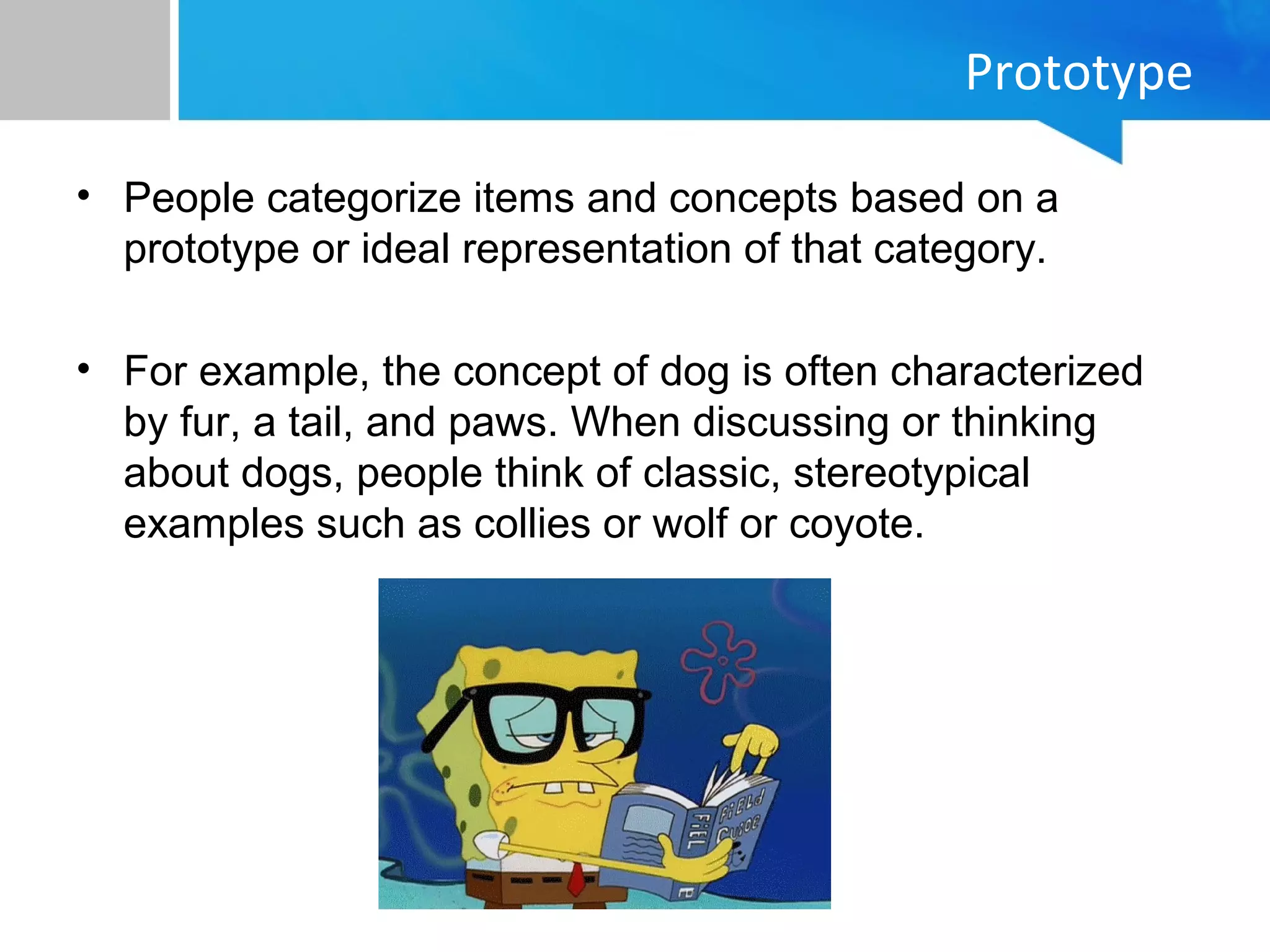 Prototype
• People categorize items and concepts based on a
prototype or ideal representation of that category.
• For example, the concept of dog is often characterized
by fur, a tail, and paws. When discussing or thinking
about dogs, people think of classic, stereotypical
examples such as collies or wolf or coyote.
 