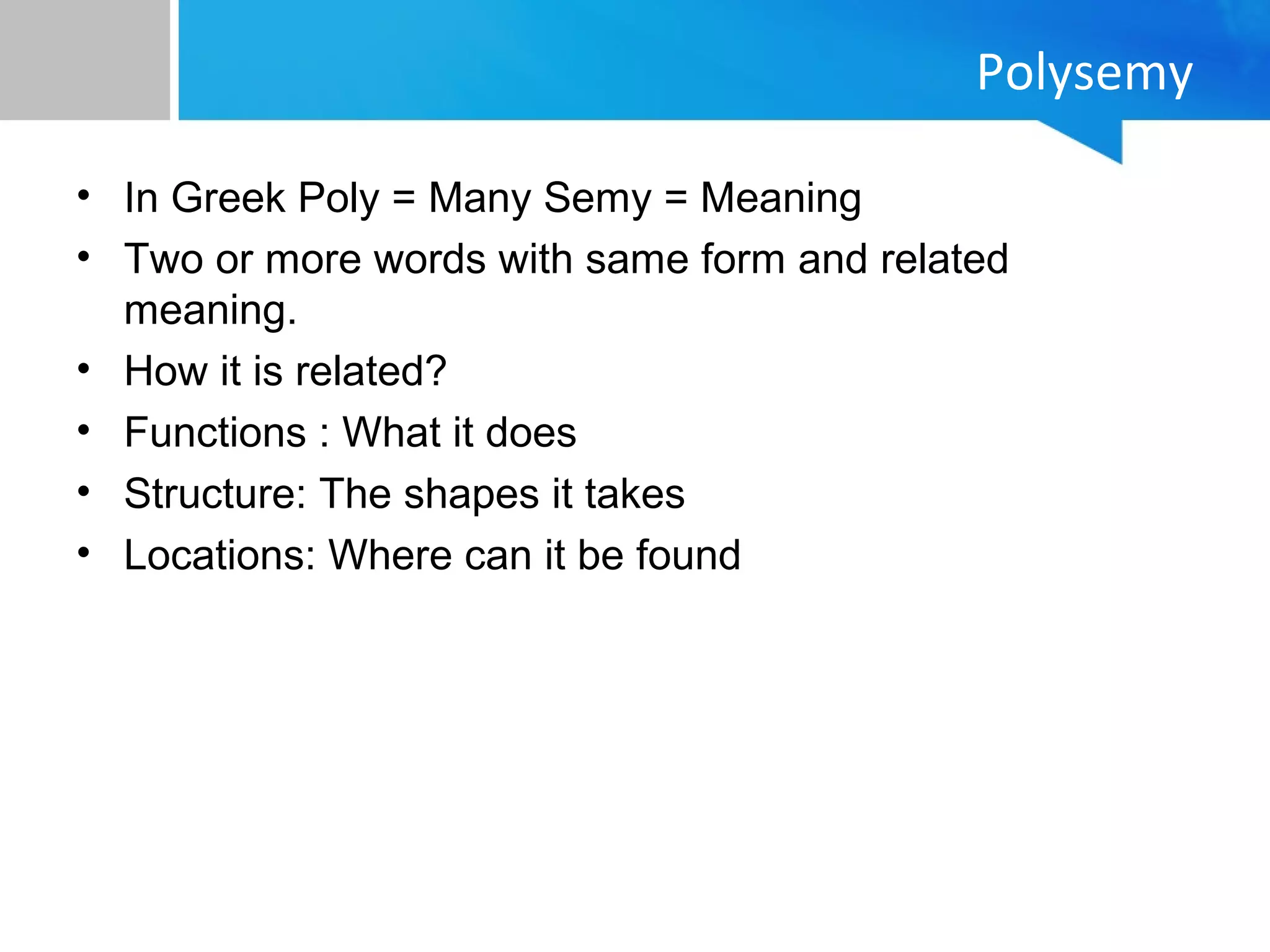Polysemy
• In Greek Poly = Many Semy = Meaning
• Two or more words with same form and related
meaning.
• How it is related?
• Functions : What it does
• Structure: The shapes it takes
• Locations: Where can it be found
 