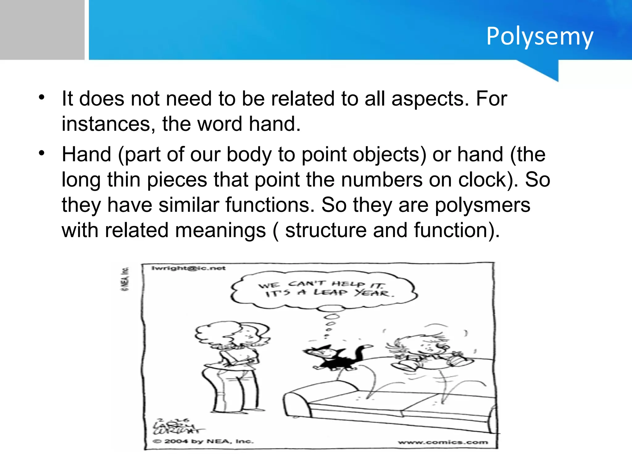 • It does not need to be related to all aspects. For
instances, the word hand.
• Hand (part of our body to point objects) or hand (the
long thin pieces that point the numbers on clock). So
they have similar functions. So they are polysmers
with related meanings ( structure and function).
Polysemy
 