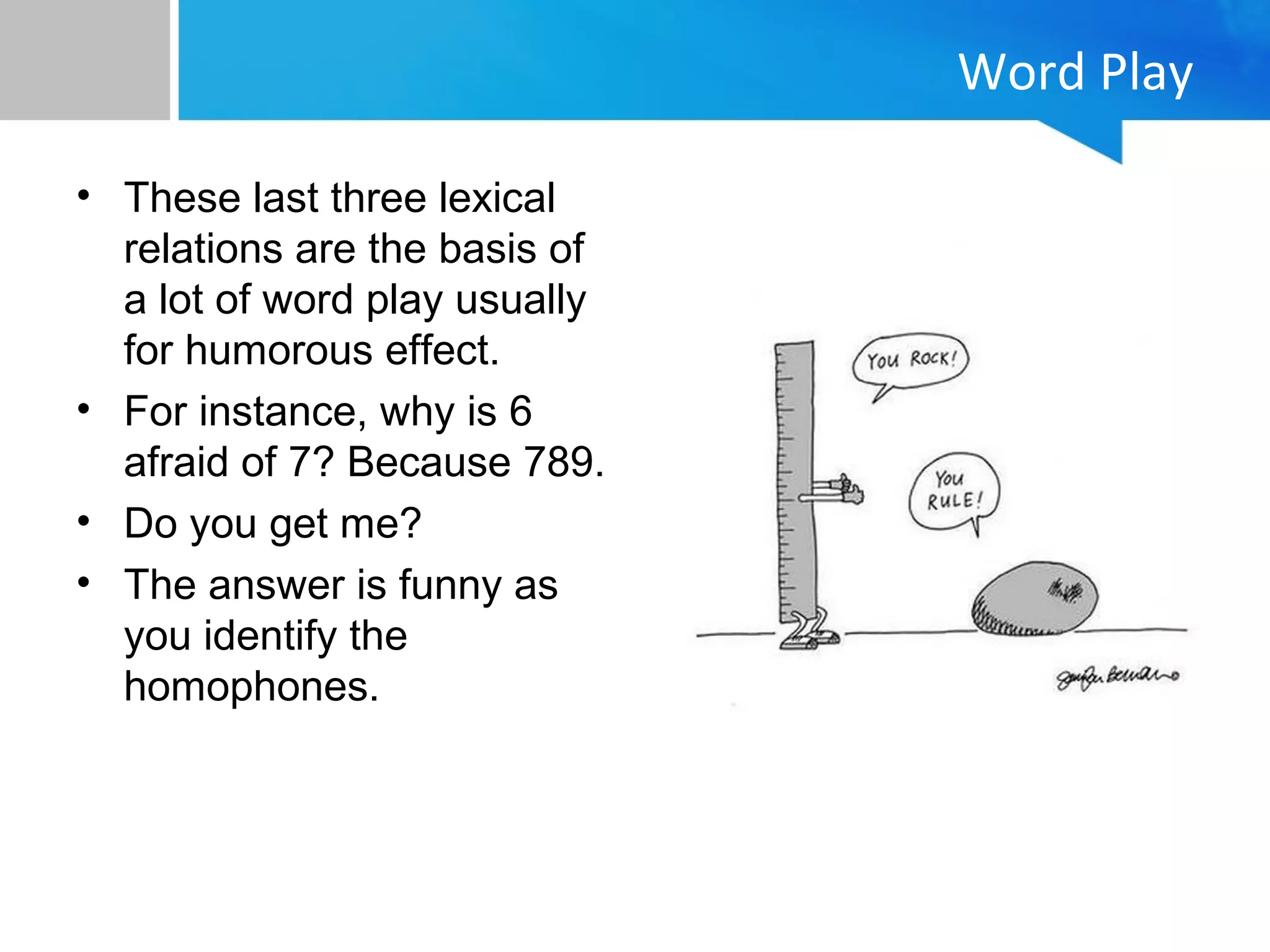 Word Play
• These last three lexical
relations are the basis of
a lot of word play usually
for humorous effect.
• For instance, why is 6
afraid of 7? Because 789.
• Do you get me?
• The answer is funny as
you identify the
homophones.
 