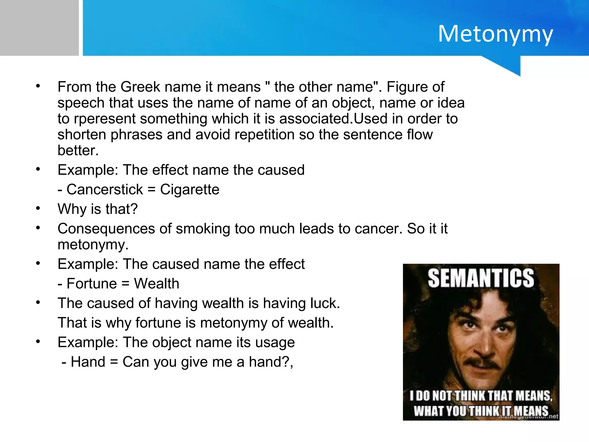 Metonymy
• From the Greek name it means " the other name". Figure of
speech that uses the name of name of an object, name or idea
to rperesent something which it is associated.Used in order to
shorten phrases and avoid repetition so the sentence flow
better.
• Example: The effect name the caused
- Cancerstick = Cigarette
• Why is that?
• Consequences of smoking too much leads to cancer. So it it
metonymy.
• Example: The caused name the effect
- Fortune = Wealth
• The caused of having wealth is having luck.
That is why fortune is metonymy of wealth.
• Example: The object name its usage
- Hand = Can you give me a hand?,
 